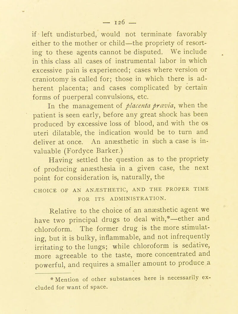 if left undisturbed, would not terminate favorably either to the mother or child—the propriety of resort- ing to these agents cannot be disputed. We include in this class all cases of instrumental labor in which excessive pain is experienced; cases where version or craniotomy is called for; those in which there is ad- herent placenta; and cases complicated by certain forms of puerperal convulsions, etc. In the management of placenta prcsvia, when the patient is seen early, before any great shock has been produced by excessive loss of blood, and with the os uteri dilatable, the indication would be to turn and deliver at once. An ansesthetic in such a case is in- valuable (Fordyce Barker.) Having settled the question as to the propriety of producing anaesthesia in a given case, the next point for consideration is, naturally, the CHOICE OF AN ANESTHETIC, AND THE PROPER TIME FOR ITS ADMINISTRATION. Relative to the choice of an anaesthetic agent we have two principal drugs to deal with,*—ether and chloroform. The former drug is the more stimulat- ing, but it is bulky, inflammable, and not infrequently irritating to the lungs; while chloroform is sedative, more agreeable to the taste, more concentrated and powerful, and requires a smaller amount to produce a * Mention of other substances here is necessarily ex- cluded for want of space.