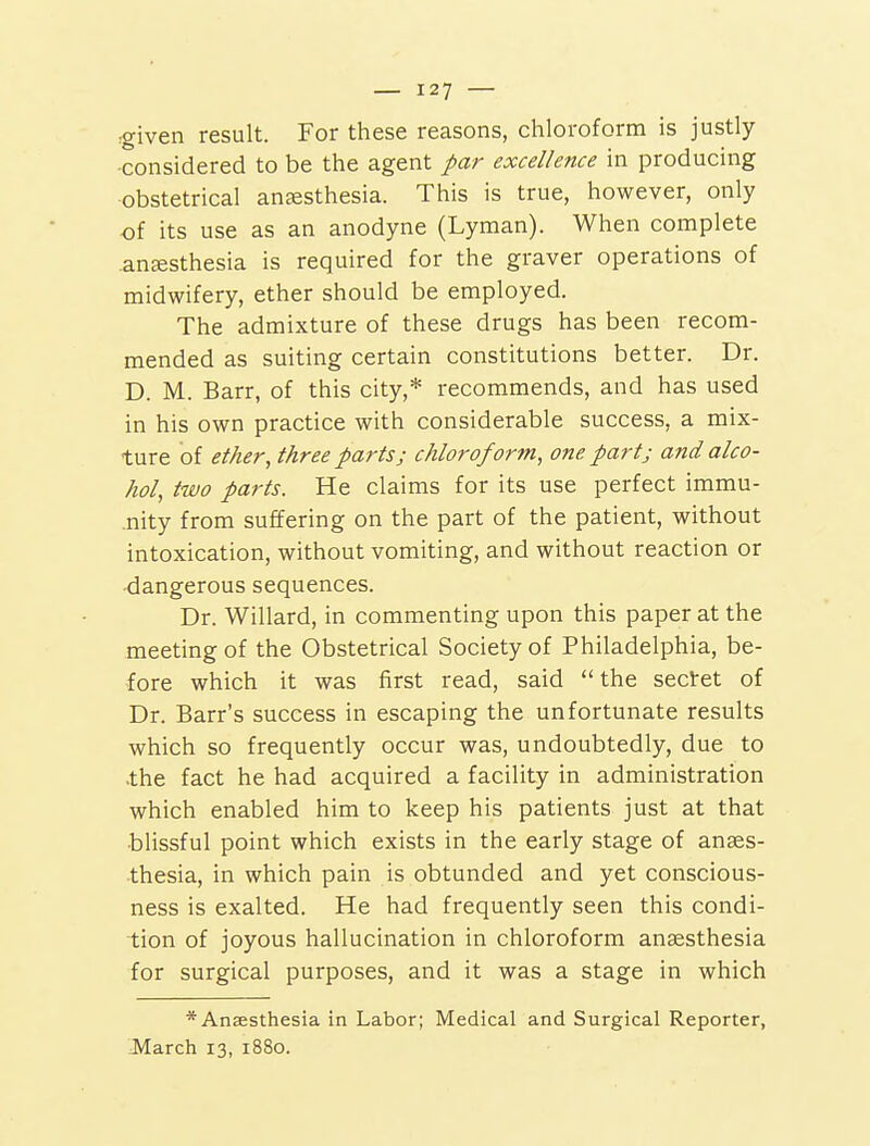 rgiven result. For these reasons, chloroform is justly- considered to be the agent par excellence in producing obstetrical aucesthesia. This is true, however, only of its use as an anodyne (Lyman). When complete ansesthesia is required for the graver operations of midwifery, ether should be employed. The admixture of these drugs has been recom- mended as suiting certain constitutions better. Dr. D. M. Barr, of this city,* recommends, and has used in his own practice with considerable success, a mix- ture of ether ^ three parts; chloroform, one part; and alco- hol, two parts. He claims for its use perfect immu- .nity from suffering on the part of the patient, without intoxication, without vomiting, and without reaction or •dangerous sequences. Dr. Willard, in commenting upon this paper at the meeting of the Obstetrical Society of Philadelphia, be- fore which it was first read, said the sectet of Dr. Barr's success in escaping the unfortunate results which so frequently occur was, undoubtedly, due to •the fact he had acquired a facility in administration which enabled him to keep his patients just at that blissful point which exists in the early stage of anges- thesia, in which pain is obtunded and yet conscious- ness is exalted. He had frequently seen this condi- tion of joyous hallucination in chloroform anaesthesia for surgical purposes, and it was a stage in which * Anaesthesia in Labor; Medical and Surgical Reporter, March 13, 1880.