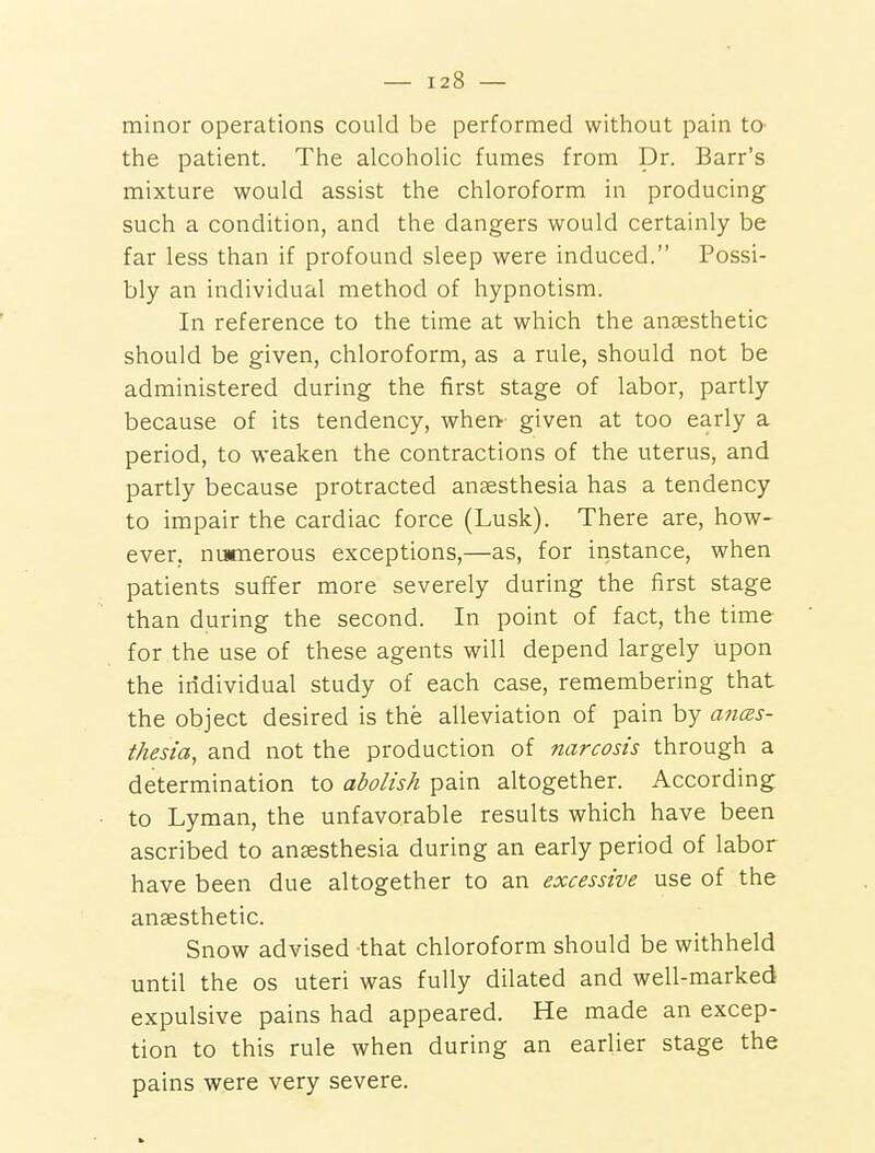 minor operations could be performed without pain to- the patient. The alcoholic fumes from Dr. Barr's mixture would assist the chloroform in producing such a condition, and the dangers would certainly be far less than if profound sleep were induced. Possi- bly an individual method of hypnotism. In reference to the time at which the anaesthetic should be given, chloroform, as a rule, should not be administered during the first stage of labor, partly because of its tendency, whea given at too early a period, to weaken the contractions of the uterus, and partly because protracted anaesthesia has a tendency to impair the cardiac force (Lusk). There are, how- ever, nusmerous exceptions,—as, for instance, when patients suffer more severely during the first stage than during the second. In point of fact, the time for the use of these agents will depend largely upon the individual study of each case, remembering that the object desired is the alleviation of pain by anes- thesia^ and not the production of narcosis through a determination to abolish pain altogether. According to Lyman, the unfavorable results which have been ascribed to anaesthesia during an early period of labor have been due altogether to an excessive use of the anaesthetic. Snow advised that chloroform should be withheld until the os uteri was fully dilated and well-marked expulsive pains had appeared. He made an excep- tion to this rule when during an earlier stage the pains were very severe.