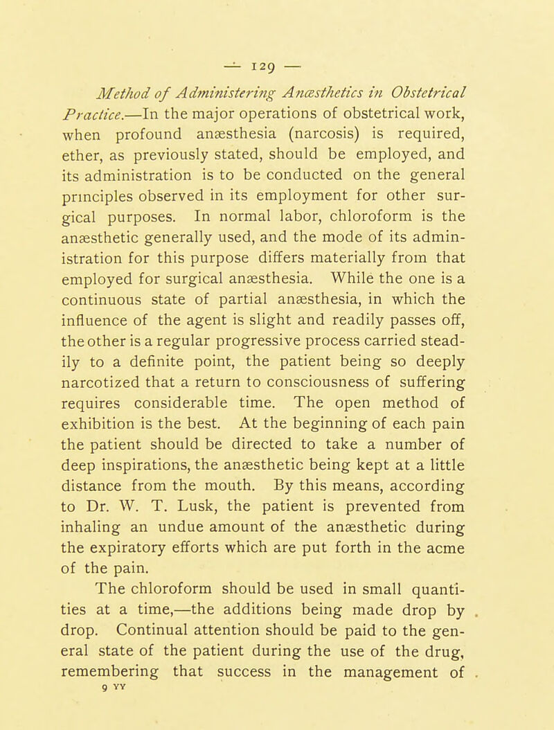 Method of Administering Anasthetics in Obstetrical Practice.—In the major operations of obstetrical work, when profound anaesthesia (narcosis) is required, ether, as previously stated, should be employed, and its administration is to be conducted on the general principles observed in its employment for other sur- gical purposes. In normal labor, chloroform is the anaesthetic generally used, and the mode of its admin- istration for this purpose differs materially from that employed for surgical anaesthesia. While the one is a continuous state of partial anaesthesia, in which the influence of the agent is slight and readily passes off, the other is a regular progressive process carried stead- ily to a definite point, the patient being so deeply narcotized that a return to consciousness of suffering requires considerable time. The open method of exhibition is the best. At the beginning of each pain the patient should be directed to take a number of deep inspirations, the anaesthetic being kept at a little distance from the mouth. By this means, according to Dr. W. T. Lusk, the patient is prevented from inhaling an undue amount of the anaesthetic during the expiratory efforts which are put forth in the acme of the pain. The chloroform should be used in small quanti- ties at a time,—the additions being made drop by drop. Continual attention should be paid to the gen- eral state of the patient during the use of the drug, remembering that success in the management of 9 YY