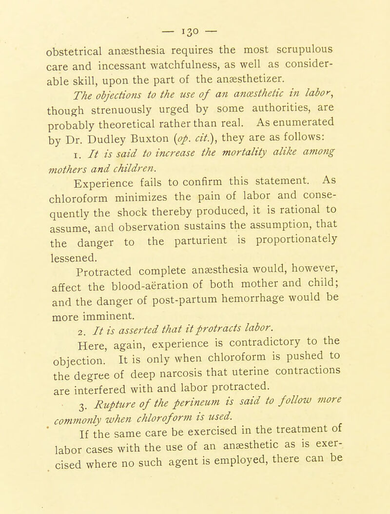 obstetrical anaesthesia requires the most scrupulous care and incessant watchfulness, as well as consider- able skill, upon the part of the aucesthetizer. The objections to the use of an anaesthetic in labor^ though strenuously urged by some authorities, are probably theoretical rather than real. As enumerated by Dr. Dudley Buxton {op. cit.), they are as follows: I. // is said to increase the mortality alike amotig mothers and children. Experience fails to confirm this statement. As chloroform minimizes the pain of labor and conse- quently the shock thereby produced, it is rational to assume, and observation sustains the assumption, that the danger to the parturient is proportionately lessened. Protracted complete anaesthesia would, however, affect the blood-aeration of both mother and child; and the danger of post-partum hemorrhage would be more imminent. 2. // is asserted that it protracts labor. Here, again, experience is contradictory to the objection.' It is only when chloroform is pushed to the degree of deep narcosis that uterine contractions are interfered with and labor protracted. 3. Ricpture of the perineum is said to follow more commonly when chloroform is used. If the same care be exercised in the treatment of labor cases with the use of an anaesthetic as is exer- cised where no such agent is employed, there can be