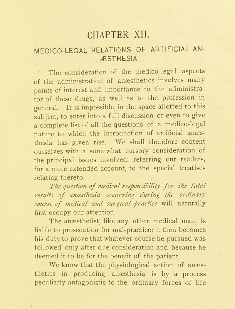 CHAPTER XII. MEDICO-LEGAL RELATIONS OF ARTIFICIAL AN- AESTHESIA. The consideration of the medico-legal aspects of the administration of anesthetics involves many points of interest and importance to the administra- tor of these drugs, as well as to the profession in general. It is impossible, in the space allotted to this subject, to enter into a full discussion or even to give a complete list of all the questions of a medico-legal nature to which the introduction of artificial anaes- thesia has given rise. We shall therefore content ourselves with a somewhat cursory consideration of the principal issues involved, referring our readers, for a more extended account, to the special treatises relating thereto. The qtiestion of medical responsibility for the fatal results of ancesthesia occurring during the ordinary course of medical and surgical practice will naturally first occupy our attention. The anaesthetist, like any other medical man, is liable to prosecution for mal-practice; it then becomes his duty to prove that whatever course he pursued was followed only after due consideration and because he deemed it to be for the benefit of the patient. We know that the physiological action of anaes- thetics in producing anaesthesia is by a process peculiarly antagonistic to the ordinar)' forces of life