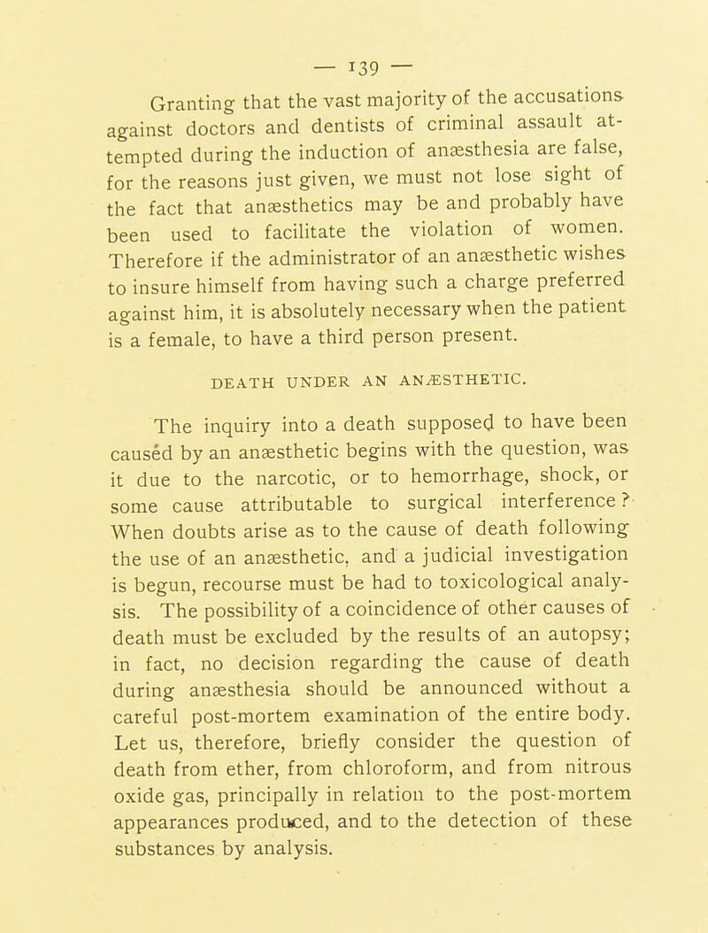 Granting that the vast majority of the accusations against doctors and dentists of criminal assault at- tempted during the induction of anaesthesia are false, for the reasons just given, we must not lose sight of the fact that anaesthetics may be and probably have been used to facilitate the violation of women. Therefore if the administrator of an ansesthetic wishes to insure himself from having such a charge preferred against him, it is absolutely necessary when the patient is a female, to have a third person present. DEATH UNDER AN ANAESTHETIC. The inquiry into a death supposed to have been caused by an ansesthetic begins with the question, was it due to the narcotic, or to hemorrhage, shock, or some cause attributable to surgical interference? When doubts arise as to the cause of death following the use of an anaesthetic, and a judicial investigation is begun, recourse must be had to toxicological analy- sis. The possibility of a coincidence of other causes of death must be excluded by the results of an autopsy; in fact, no decision regarding the cause of death during anaesthesia should be announced without a careful post-mortem examination of the entire body. Let us, therefore, briefly consider the question of death from ether, from chloroform, and from nitrous oxide gas, principally in relation to the post-mortem appearances produced, and to the detection of these substances by analysis.