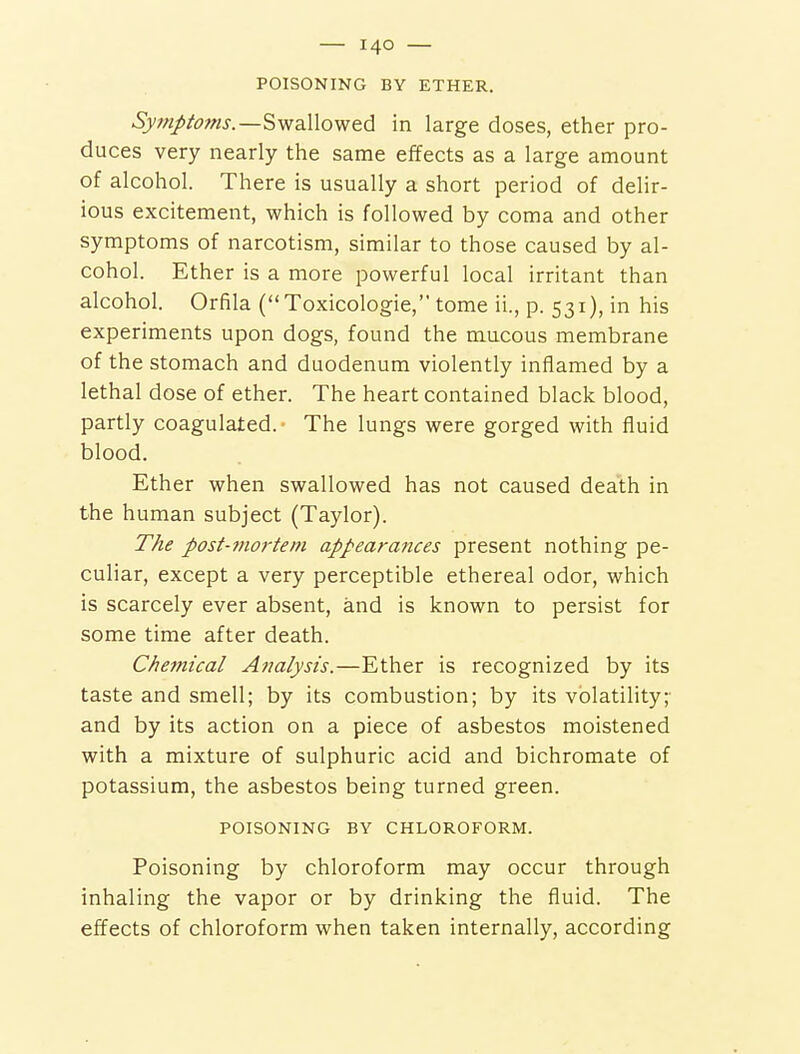 POISONING BY ETHER. Symptoms.—Swallowed in large doses, ether pro- duces very nearly the same effects as a large amount of alcohol. There is usually a short period of delir- ious excitement, which is followed by coma and other symptoms of narcotism, similar to those caused by al- cohol. Ether is a more powerful local irritant than alcohol. Orfila (Toxicologic, tome ii., p. 531), in his experiments upon dogs, found the mucous membrane of the stomach and duodenum violently inflamed by a lethal dose of ether. The heart contained black blood, partly coagulated.- The lungs were gorged with fluid blood. Ether when swallowed has not caused death in the human subject (Taylor). TAe post-mo7'teni appearances present nothing pe- culiar, except a very perceptible ethereal odor, which is scarcely ever absent, and is known to persist for some time after death. C/iemical Analysis.—Ether is recognized by its taste and smell; by its combustion; by its volatility;- and by its action on a piece of asbestos moistened with a mixture of sulphuric acid and bichromate of potassium, the asbestos being turned green. POISONING BY CHLOROFORM. Poisoning by chloroform may occur through inhaling the vapor or by drinking the fluid. The effects of chloroform when taken internally, according