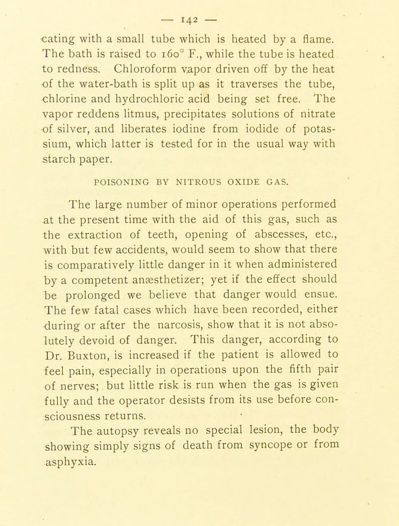 •eating with a small tube which is heated by a flame. The bath is raised to i6o° F., while the tube is heated to redness. Chloroform v.apor driven off by the heat of the water-bath is split up as it traverses the tube, ■chlorine and hydrochloric acid being set free. The vapor reddens litmus, precipitates solutions of nitrate ■of silver, and liberates iodine from iodide of potas- sium, which latter is tested for in the usual way with starch paper. POISONING BY NITROUS OXIDE GAS. The large number of minor operations performed at the present time with the aid of this gas, such as the extraction of teeth, opening of abscesses, etc., with but few accidents, would seem to show that there is comparatively little danger in it when administered iDy a competent ansesthetizer; yet if the effect should l)e prolonged we believe that danger would ensue. The few fatal cases which have been recorded, either during or after the narcosis, show that it is not abso- lutely devoid of danger. This danger, according to Dr. Buxton, is increased if the patient is allowed to feel pain, especially in operations upon the fifth pair of nerves; but little risk is run when the gas is given fully and the operator desists from its use before con- sciousness returns. The autopsy reveals no special lesion, the body showing simply signs of death from syncope or from asphyxia.