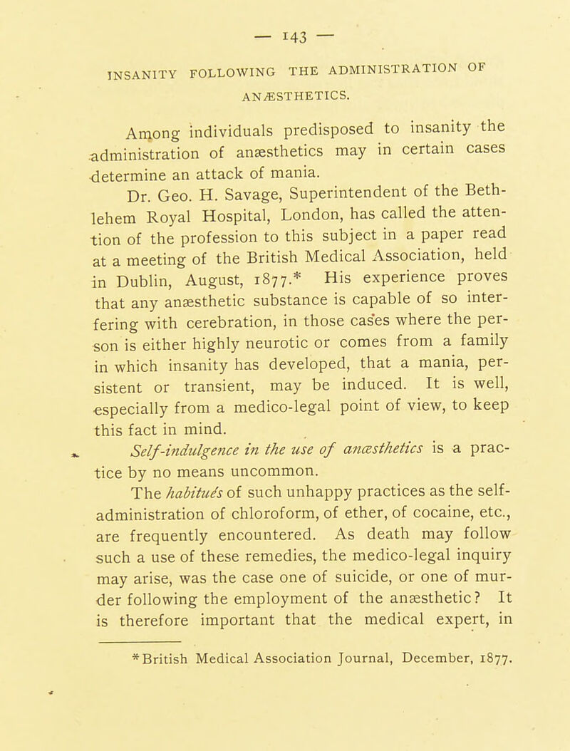 INSANITY FOLLOWING THE ADMINISTRATION OF ANESTHETICS. Among individuals predisposed to insanity the .administration of anaesthetics may in certain cases ■determine an attack of mania. Dr. Geo. H. Savage, Superintendent of the Beth- lehem Royal Hospital, London, has called the atten- tion of the profession to this subject in a paper read at a meeting of the British Medical Association, held in Dublin, August, 1877.* His experience proves that any anaesthetic substance is capable of so inter- fering with cerebration, in those cases where the per- son is either highly neurotic or comes from a family in which insanity has developed, that a mania, per- sistent or transient, may be induced. It is well, especially from a medico-legal point of view, to keep this fact in mind. Self-indulgence in the use of anasthetics is a prac- tice by no means uncommon. The habitues of such unhappy practices as the self- administration of chloroform, of ether, of cocaine, etc., are frequently encountered. As death may follow such a use of these remedies, the medico-legal inquiry may arise, was the case one of suicide, or one of mur- der following the employment of the anaesthetic? It is therefore important that the medical expert, in * British Medical Association Journal, December, 1877.