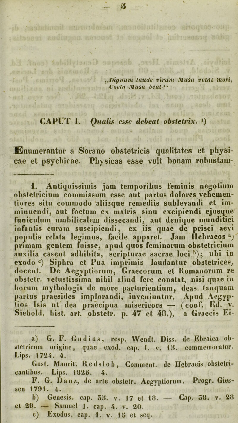 „nignum laude virum Musa veiat morij Coelo Musa beat-*^ CAPUT 1. Quails esse deheat ohsietrix. *) Emimerantur a Sorano obstetricis qualitates et physi- cae et psychic ae. Physicas esse vult bonam robustam- 1« Antiqiiissimis jam tcmporibus femlnis negotiuin obsfetriciiim commissum esse aiit partus dolores vehemen* tiores situ commodo aliisque remediis sublevandi et ini- uiiiiuendi, aut foetum ex inatris sinu cxcipiendi ejusque funiculuui umbilicalcm dissecaudi^ aut denique munditiei infautis curaiii suscipieudi, ex iis quae de prisci aevi populis relata legimus, facile apparet. Jam Hebraeos ^)' primam gentem fuisse, apud quos femioarum obstetriciiim auxilia cssent adhibita, scripturae sacrae loci^)^ ubi in exodo Siphra et Pua imprimis laudautiir obstetrices^ docent. De Aegyptiorum, Graccorum et Roraanorum re obstetr. vetustissima nihil aliud fere constat, nisi quae in iioruni mythologia de more parturientium, deas tanqiiam partus praesides implorandi, inveniuntur. Apud Aegyp- tios Isis ut dea praecipua misericors — (conf. Ed. v. Siebold. Iiist. art. obstetr. p. 47 et 48.), a Graecis Ei a) G. F. Gudius, resp. Wendt. Diss. de Ebraica ob- stetricum origine, quae exod. cap. I. v. IS. comraeraoratur. Lips. 1724. 4. Gust. Maurit. Reds lob, Comment, de Hebracis obstelri- cantibus. Lips. 182S. 4. F. G. Danz, de arte obstelr. Aegyptiorum. Progr. Gies- sen 1791. 4. b) Genesis, cap. 38. v. 17 el 10. — Cap. 30. v. 20 et 29. — Samuel 1. cap. 4. v. 20.