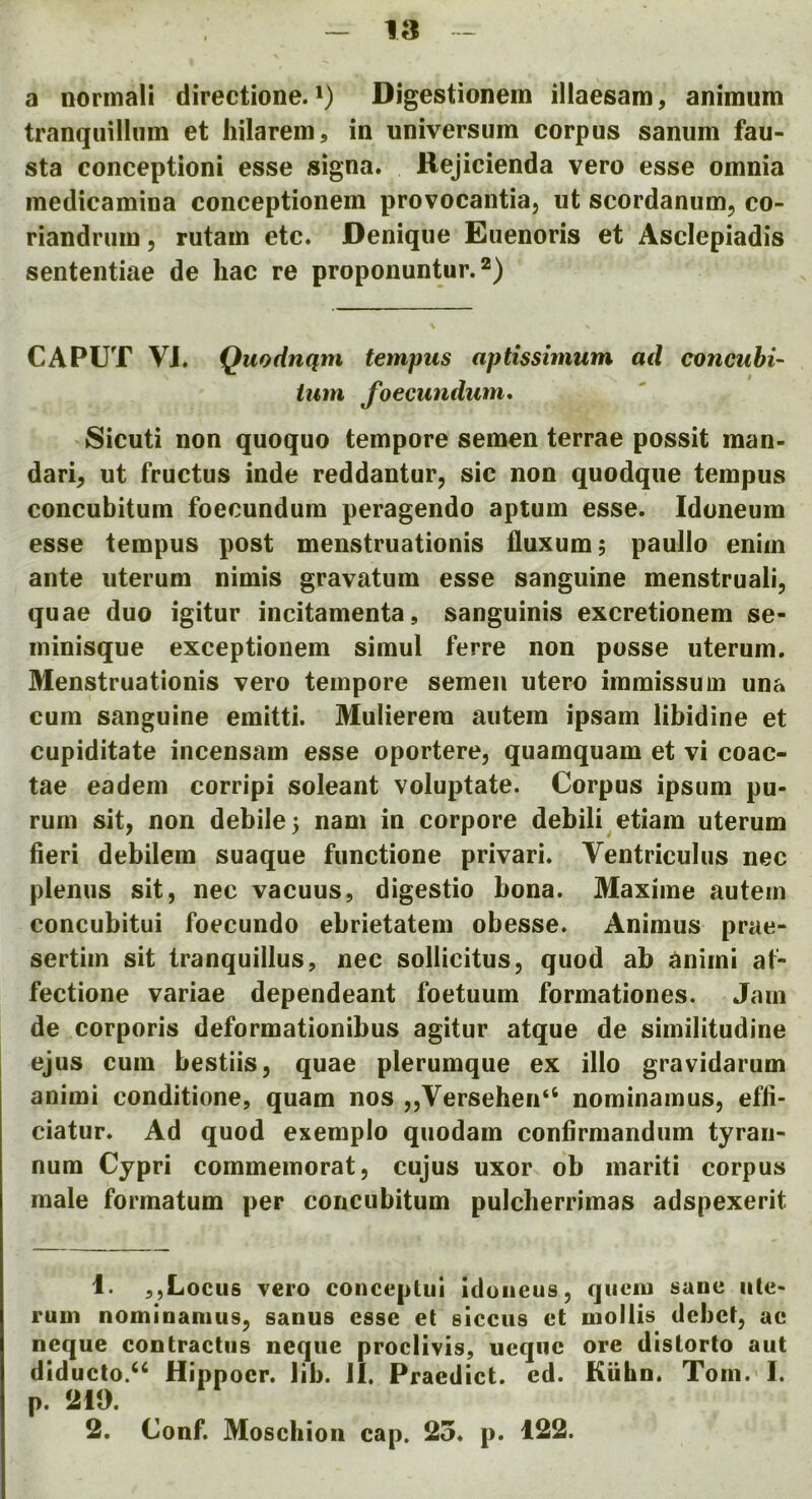 a nonnali directione.') Digestionem illaesam, animum tranquilliim et hilarem, in universum corpus sanum fau- sta conceptioni esse signa. Rejicienda vero esse omnia medicamina conceptionem provocantia, ut scordanum, co- riandnim, rutam etc. Denique Eiienoris et Asclepiadis sententiae de liac re proponuntur.^) CAPUT VJ. Quodnqm tempus aptissimum ad concuhi- turn foecundum, Sicuti non quoquo tempore semen terrae possit man- darin ut fructus inde reddantur, sic non quodque tempus concubitum foecundum peragendo aptum esse. Idoneum esse tempus post menstruationis iluxum; paullo enim ante uterum nimis gravatum esse sanguine menstruali, quae duo igitur incitamenta, sanguinis excretionem se- minisque exceptionem simul ferre non posse uterum. Menstruationis vero tempore semen utero immissum una cum sanguine emitti. Mulierera autem ipsam libidine et cupiditate incensam esse oportere, quamquam et vi coac- tae eadem corripi soleant voluptate. Corpus ipsum pu- rum sit, non debile 5 nam in corpore debili etiam uterum fieri debilem suaque functione privari. Ventriculus nec plenus sit, nec vacuus, digestio bona. Maxime autem concubitui foecundo ebrietatem obesse. Animus prae- sertim sit tranquillus, nec sollicitus, quod ab animi at- fectione variae dependeant foetuum formationes. Jam de corporis deformationibus agitur atque de similitudine ejus cum bestiis, quae plerumque ex illo gravidarum animi conditione, quam nos „Versehen“ nominamus, effi- ciatur. Ad quod exerapio quodam confirmandum tyraii- num Cypri commemorat, cujus uxor ob mariti corpus male formatum per concubitum pulcherrimas adspexerit 1. ,,Locus vero conceptui iduiieus, qiieiu sane iite- rum nominamus, sanus esse et siccus et mollis debet, ae neque contractus neqiie proclivis, ucqiic ore distorto aut diducto.“ Hippocr. lib. JI. Praedict. cd. Kiihn. Tom. I. p. 219. 2. Conf. Moschion cap. 25. p. 122.