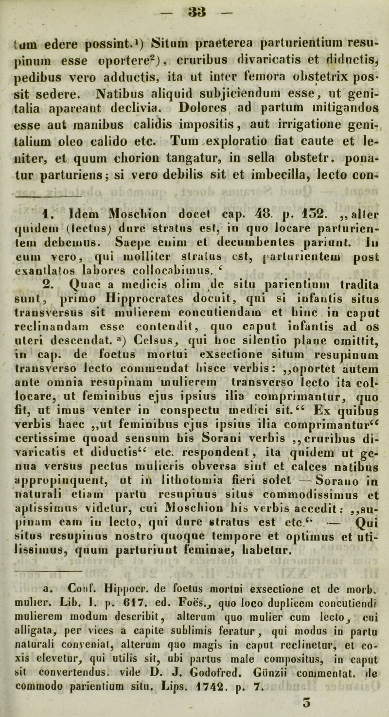 turn edere possint.*) 8itum praeterea partiirientiuni resu- piniim esse oportere^j, cruribus divaricatis et diductis, pedibus vero addiictis, ita ut inter femora obstetrix pos- sit sedere. Natibus aliquid subjiciendum esse, ut geni- talia apareant declivia. Dolores, ad partum mitigandos esse aut maiiibus calidis impositis, aut irrigatione geni-, talium oleo calido etc. Turn exploratio fiat caute et le- niter, et quum chorion tangatur, in sella obstetr. pona- tur parturiensj si vero debilis sit et imbecilla, lecto con- 1. Idem Moscbion docel cap. 48. p. 152. ,, allcr qiiidein (lectiisj dure stratus est, in quo locare parturien- teiii debemus. Saepe enim et decuiiibenles pariuut. Jii cum vero, qui molliter stratus est, parluricntem post e.vautlatos labores collocabiinus. ^ 2. Quae a medicis olim de situ parientiuin tradita suut, primo Hipprocrates doeiiit, qui si infautis situs traosversus sit mulierem eoncutiendain et bine, in caput rcciinandam esse contendit, quo caput infantis ad os uteri descendat. «) Celsus, qui hoc silentio plane ornittit, in cap. de foetus mortui eXsectione situm resupinum transverso lecto comiiieudat liisce verbis: „oportet autem ante omnia resupiiiam mulierem transverso lecto ita col> locare, ut feminibus ejus ipsius ilia comprimantur, quo fit, ut imus venter in conspectu medici sit.Ex quibus verbis haec ,,iil feminibus eJus ipsius ilia comprimantur^^ certissime quoad sensum bis Soraui verbis ,, cruribus di- varieatis et diduclis^^ etc. respondent, ita ,quidem ut ge- nua versus pectus mulieris obversa sint et calces natibus app ropinquent, ut iii lithotouiia fieri solet —Sorauo in natural! ctiain partu rcsiipiuus situs commodissimus et aplissimus videtur, eui Moscbion bis verbis accedit: ,,su- pinam earn in lecto, qui dure stratus est etc. “ - Qui situs resupinus nostro quoque tempore et optimus et uti- lissimus, quum parturiunt feminae, babelur. a. Conf. Hi[tj)ocr. de foetus mortui exsectione et de morb. mulier. Lib. I. p. 617. ed. Foes., quo loco duplicem conculiendi mulierem modum describil, allerum quo mulier cum lecto, cui alligata, per vices a capile sublimis feratur, qui modus in partu nalurali convenial, alterum quo magis in caput reclinelur, el co- xis elevelur, qui ulilis sit, ubi partus male compositus, in caput sit converlendus. vide D. J. Godofred. GUnzii commenlal. de commodo parienlium situ. Lips. 1742. p. 7. o