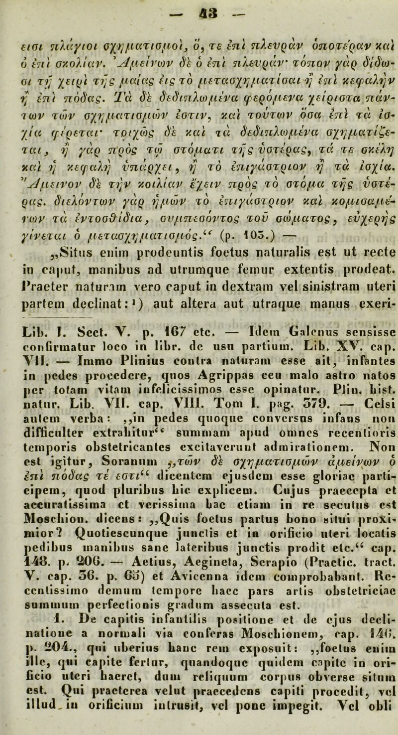 €f(U uMiytoi o)(^^}jjuaTiGjno}j o^Teinc nXevQav onoTCQav aai 6 kii GKoXIar. ^yl^ile^rv3v de 6 ini nXsv^dv' Tonov yaQ c5'/(5'w- 07 T>; fiGlcig iig to fUTaGyr^fiaTiGai ini y.a(paX'i]v ?; in\ nodag. Td dh dedinXo)fiiva (paQO/iara yaiQiGTa ndv- iwv TU)V Gyfj/iiciTiGjtidjv ioTiv, y.ai tovtwv ooa ini rd iG- yla (fiQeTcu' Tory tog ()'£ ycil dadinXtofiira Gyjj/naTt^s^ Tat, y yciQ nQog tco GTOf^iaTi Ti]g vGTiQag^ tci ts oyiXy you y y.atyaXy vnaQyji, y to iniyaGTQiov y to, toyla. '^jueirov dh ti]v yoiXiciv eyaiv ngog to GTOfia Tyg vori^ gag. dieXovTWV yccg yi-mv to intyuGigiov yal yoyuGajioe- rtov Ta ivTOG&idia, oujuncGovTog tov ctojuaTogy svyagyg yivaTtu 6 fneTaGyr^iaTiOfiog.^* (p. 103.) — 5,Situs eiiiin prodeuntis foetus natiiralis est ut recte in caput, manibus ad utriimque femur extentis prodeat. I’raeter natur.im vero caput in dextram vel sinistrani uteri partem declinat: *) aut altera aut utraque manus exeri- Lil). I. Sect. V. p. 167 etc. — Idem Galcnus sensisse contirmatur loco in llbr. dc usii partium. Lib. XV. cap. YIL — Immo Plinius contra natiiram esse ail, infantes in pedes procedcre, qiios Agrippas ecu malo astio natos per fofam vitaui infclicissimos esse opinatnr. Piin. hist, natiir. Lib. VII. cap. VIII. Tom I. pag. 579. — Cclsi anlcm verba; ,^in pedes qiioqiie conversns iufans non difliciilter exlrabitur^^ summani apud omnes recenlioris temporis obstelricantes exei tavern ut admirationem. Non est igitur, Soraniim ^,tmv de Gyy/AaTiGfjiwv d/nelvwv 6 ini nodag tb bgti^^ dicentem ejusdem esse gloriac parti- cipein, quod pluribiis bic expliceoi. Ciijus praeccpla ct accuratissima ct verissima bac ctiam in re seciiiiis est Moseliioii. diceus : ^,QuIs foetus partus bono situi proxi* mior? Quoticscunqiie jiinclis et in oribcio uteri locatis pedibus manibus sane latcribiis junctis prodit etc.^^ cap. 146. p. 20G. — Aetius, Aeginela, Scrapio (Practic. tract. V. cap. 56. p. 65) et Avicenna idem comprobabanf. Re- cciitissimo dcmiim tempore Iiacc pars arlis obslelrlciae summuin pcrfeclionis gradum assccula est. 1. De capitis iufautilis positiouc el de cjus decll- natioue a normali via couferas Mosebionem, cap. 146. )). 204., qni uberiiis baiic rein exposult: ,,foetus eiiiin illc, qui capite fcrlur, qiiandoquc quidem capite in ori- ficio uteri hacrct, duui rcliqiium corpus obverse sitiim est. Qui praclcrea velut praecedens capili procedit, vel illud, in oribciiim iulrusit, vel pone impegit. Vel obli