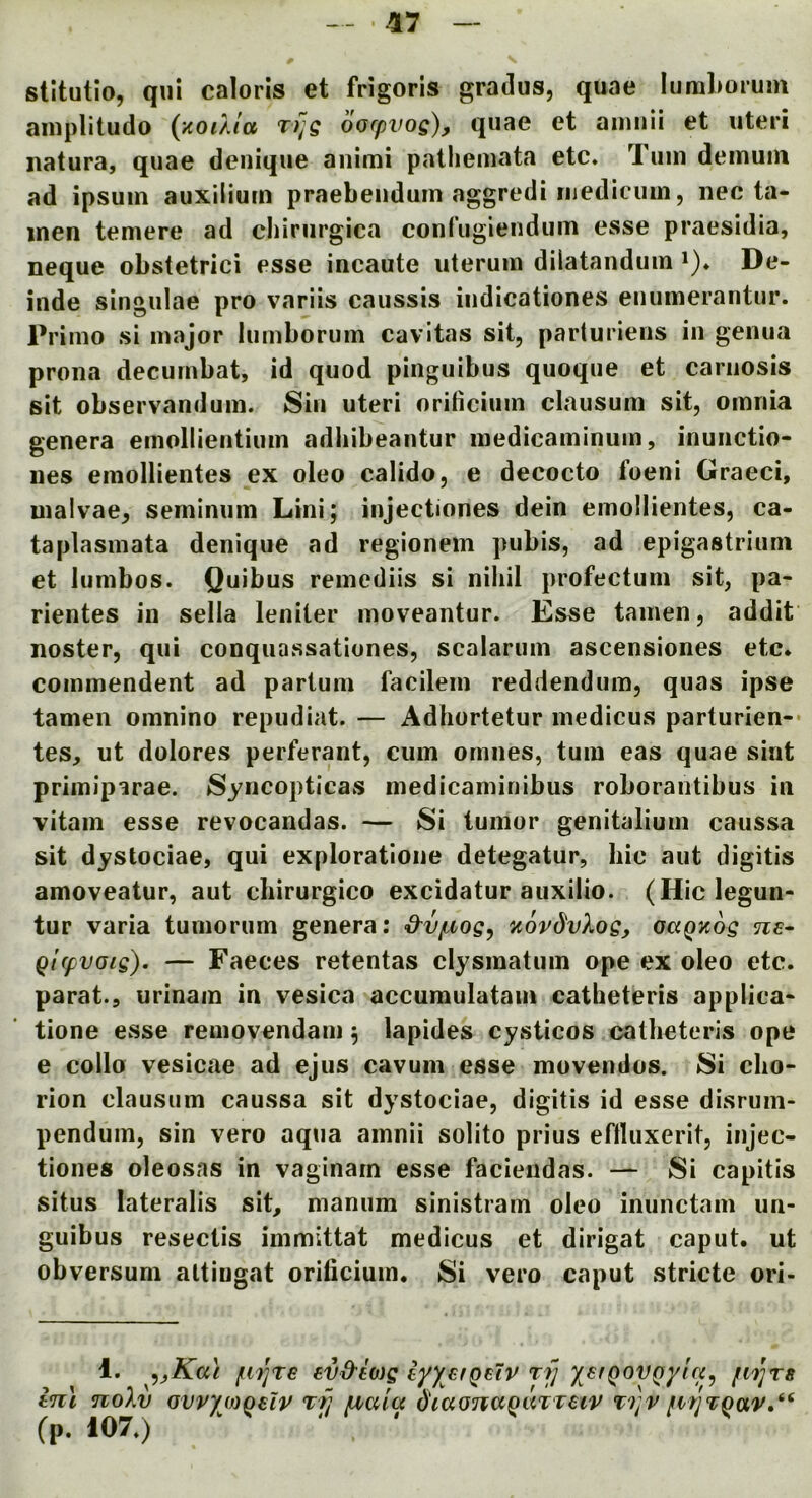stitutio, qui caloris et frigoris gradus, quae luruLoium aiiiplitudo (xoiXla t)]q bo(pvos), quae et ainiiii et uteri natura, quae denique animi patliemata etc. Tuin deinuin ad ipsum auxllium praebeiidum aggredi iiiediciiin, nec ta- inen temere ad cliiriirgica confuglendum esse praesidia, Deque obstetrici esse incaute uterum dilatandum ^). De- lude singulae pro variis caussis iiidicationes eiiumerantur. Prinio si major lumborum cavitas sit, parturiens in genua prona decurnbat, id quod pinguibus quoque et cariiosis sit observanduin. Sin uteri orificium clausum sit, omnia genera emollientium adhibeantur medicaminum, inunctio- nes emollientes ex oleo calido, e decocto foeni Graeci, malvae, seminum Lini; injectiones dein emollientes, ca- taplasmata denique ad regionem pubis, ad epigastrium et lumbos. Quibus remediis si nihil profectum sit, pa- rientes in sella leniter moveantur. Esse tamen, addit noster, qui conquassationes, scalarum ascensiones etc* commendent ad parium facilem reddendum, quas ipse tamen omnino repudiat. — Adhortetur medicus parturien-* tes, ut dolores perferant, cum omnes, turn eas quae sint primiparae. Syncopticas medicaminibus roborantibus in vitam esse revocandas. — Si tumor genitaliurn caussa sit dystociae, qui exploratioiie detegatur, hie aut digitis amoveatur, aut chirurgico excidatur auxilio. (Hiclegun- tur varia tumorum genera: &vpvog^ zovdvXog, oaQuog ne- Qt(fvaig). — Faeces retentas clysinatum ope ex oleo etc. parat., urinain in vesica accuraulatam catheteris applica^ tione esse removendam 5 lapides cysticos catheteris ope e collo vesicae ad ejus cavum esse movendos. Si cho- rion clausum caussa sit dystociae, digitis id esse disrum- penduin, sin vero aqua amnii solito prius eftluxerit, injec- tiones oleosas in vaginain esse facieiidas. — Si capitis situs lateralis sit, manum sinistram oleo inunctam un- guibus resectis immittat medicus et dirigat caput, ut obversum altiugat orificium. Si vero caput stricte ori- 1. ^yKa\ €V&60)g iyyerQsiv rfj y^^fQOVQyut^ fvn]T8 ln\ noXv GVvyo)Q€lv Tfj diaonaqaTveiv T'ijv (p. 107.)