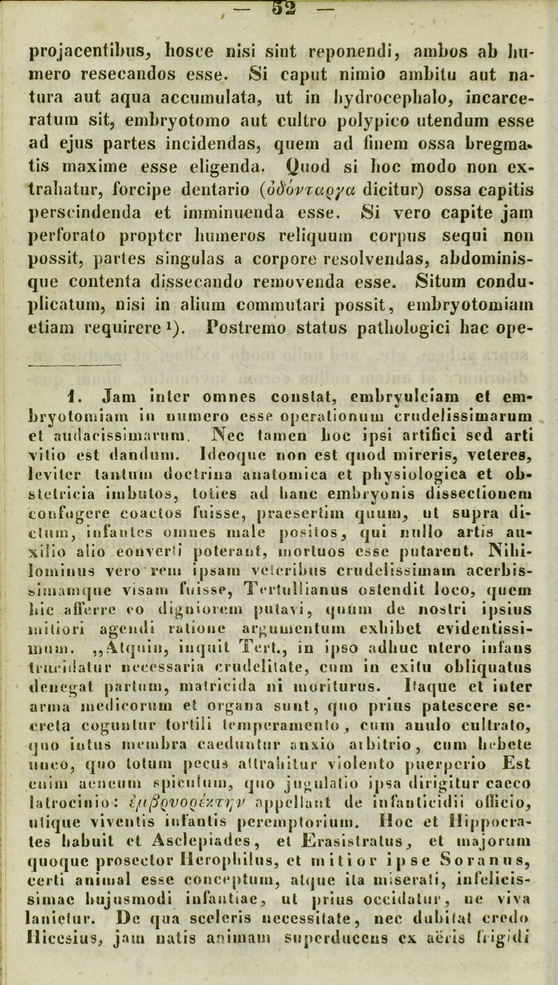 projacentibiis^ hosce nisi sint reponendi, aniLos ab bii- iTiero resecandos esse. Si caput nimio ainbilu aut na- tura aut aqua accumiilata, ut in bydrocepbalo, incarce- ratum sit, embryotomo aut cultro polypico utendum esse ad ejus partes incidendas, quern ad finem ossa bregma* tis rnaxime esse eligenda. Quod si lioc modo non ex- traliatur, forcipe dentario {od'ovTaQya dicitur) ossa capitis perseindenda et iiumiiuienda esse. Si vero capite jam perforato propter liumeros reliquum corpus seqiii non possit, partes singulas a corpore resolvendas, abdominis- que contenta dissecaiido removeuda esse. Situm condu- plicalum, nisi in alium commutari possit, einbryotomiam etiain reqiiirere i). Postremo status patbologici hac ope- I. Jam inter omnes constat, cnibryulciam et cm- bryotomiam in uiiincro esse opcrationiim erndclissimarum et andaeissimarum. Nec tamen boc ipsi artifici sed arti \illo est danduni. Ideoquc non est quod mireris, veteres, Icvitcr tantuni doctrina anatoinica et pbysiologica et ob- stetrleia linbutos, tollcs ad hanc embryonls dissectioncni eonfijgere eoactos fulsse, praesertiin quuin, ut supra di- clmn, infantes oinncs male posiios, cjui nidio artis aii- xlllo aiio eonverii polerant, inortuos cssc putarent. Nibi- iominus vei-o rein ipsain veieribiis crudclissiuiain acerbis- &iinam(pie visam fnisse, T«‘i‘!nl!ianus ostendit loco, qiicm bic afleire eo dignioicin putavi, quuin do noslri ipsius iniliori agendi ratione arguuicntum cxbibct evidentissi* inuan. ,,.4lqnin, inquit Tcrt., in ipso adbuc ntcro infaiis tiueiilalur necessaria criulclilate, cum in cxitu obliqiiatiis denegat partnm, malricida iii inoritiirus. Itaqiic cl inter anna inedicorum et organa sunt, quo priiis patescere sc- creta cogiinlur tortili temperanienlo , cum auulo cuitrato, quo iiitus membra eaeduutur an\io aibitrio, cum bebctc unco, quo loluin pecus aUralillur violeuto piierpcrio Est culm acnctim spiculum, quo jugulalio ipsa dirigitur cacco latrocinio: ^QVOQty.Tijv appellant de infanticidii oilicio, ulique viventis iiifantis peremptorium. Hoc et l!ip[)oera- tes babiiit et Asclepiadcs, el Eiraslslralus, et inajorum qiioquc prosector Ileropliiliis, et niitior ipse Soranns, certi animal esse eonceptuin, atque ila niiscrati, infelicis< si mac bujn srnodi infantiae, ut prius occidatiir, ue viva lanietiir. De qua scelcris necessitate, nec dubilat credo lliccsius, jam uatis anlmam superducens cx acrls liigidi