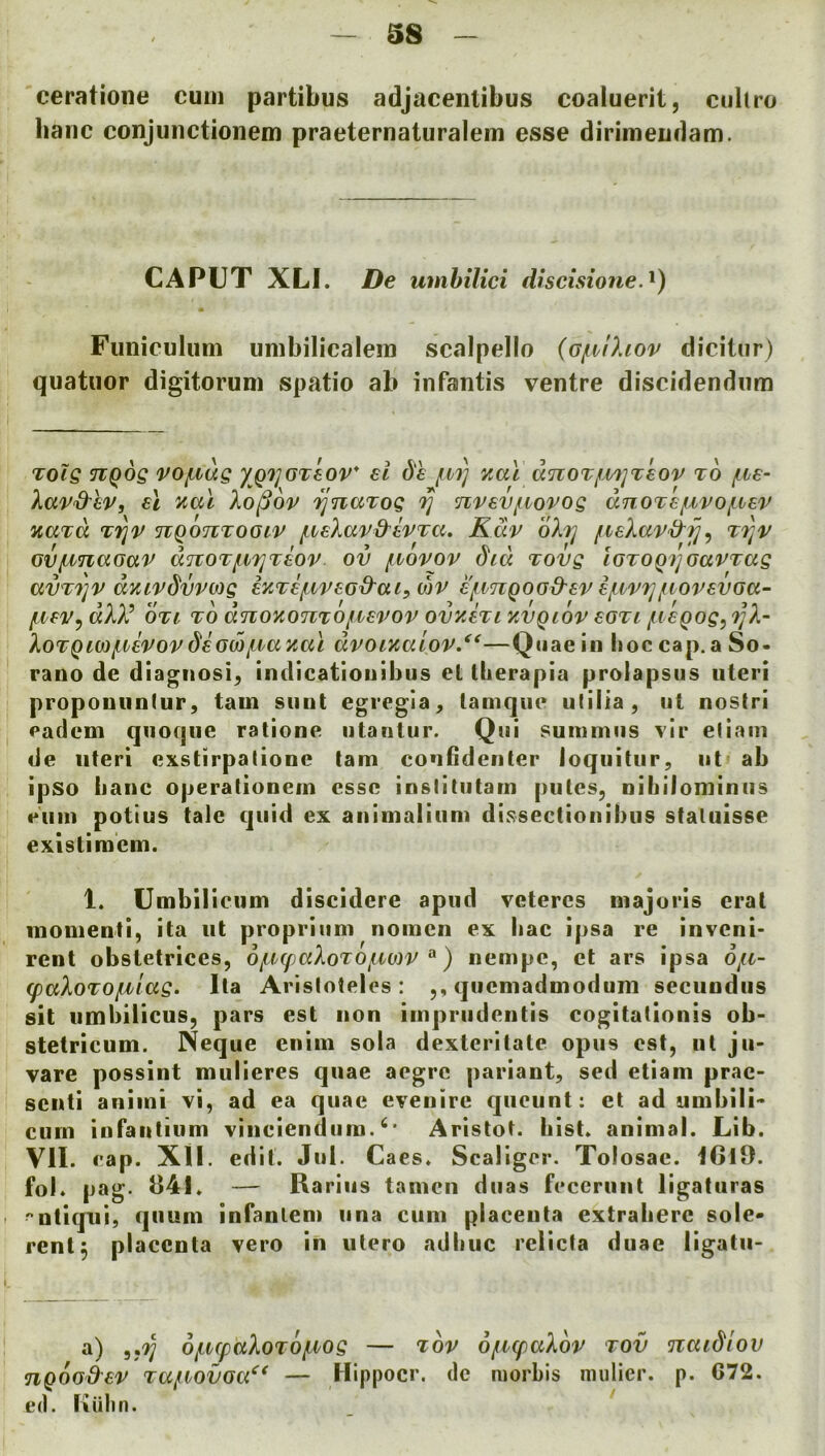 ceratione cum partibus adjacentibus coaluerit, culiro banc conjunctionem praeternaturalem esse dirimeudam. CAPUT XLl. De umbilici discisione.^) Funiculuni umbilicalein scalpello (G/iilhov dicitur) qiiatuor digitorum spatio ab infantis ventre discidendnm Tolg TiQog vojiiug yQ'}]GTtov* el 6'e fV7] unoTfMjTeov to (ive- Xav&ev, el ^al Xo^op fjnaTog 7] Tivevfvopog dnoTefiiPOf-iep naTo, T'^p nQOTiTOGiP f.veXap&tPTCi. Kap oXtj fie)MP‘d'f], tt^p GVfJ^naGaP ditoT/UT^Teop ov f^vopop did Tovg iGTOQ7]GaPTag av'T7]P dvupdvpojg mTef.ipeGd^ai, mp e/ivTiQOG&ep e/ivpf]juopevGa- /ivePy dXX’ OTi TO dnoKonTOfiiepop ovyJri yvQiop eGTi /tiegog, i]X- XoTgiM/ivePOP deGco/Lvaxcu dpoixaiop/*—Quae in hoc cap. a So- rano de diagnosis indicatiouibus et therapia prolapsus uteri propouiinlur, tarn sunt egregla^ lamque utilia, ui nostri eadem quoque ralione iitantur. Qiii suniniiis vir ellam de uteri exstirpalione tam confideiiter loquitur, ut ab ipso iiauc operationein esse inslitutarn pules, nihilominiis emu potius tale quid ex auinialium dissectiouibus staluisse existimem. 1. Umbilicum discidere apud veteres majoris eral inonienti, ita iit propriiini noinen ex iiac ipsa re inveni- rent obstetrices, o/LVfpaXoTO/Lmp^^) nempe, et ars ipsa o^a- (paXoTO/iilag. lla Aristoteles: ,, queniadmodum seciindiis sit umbilicus, pars est non iinpriideutis cogitationis ob- stetricum. Neque enini sola dextcritate opus est, ut jii- vare possint mulieres quae aegre pariant, sed etiam prac- seuti aniini vi, ad ea quae eveuire qiicunt: et ad unibili^ curn infaiitium viiiciendiini.Aristot. hist* animal. Lib. VII. cap. XII. edit. Jul. Caes. Scaliger. Tolosae. I6l9. fol. pag- — Rariiis tamen duas fcceruut ligaturas utiqui, quuni infanlem iina cum placenta extrabere sole- rent, placenta vero in iilero adhuc relicta duae ligatn- a) 5,^ ojLvcpaXoTOjiiog — top o/ncpaXop tov naidiov nQOG&ep TafVOVGa^* — Hippocr. de niorbis nuilier. p. G72. ed. Ixiilin.