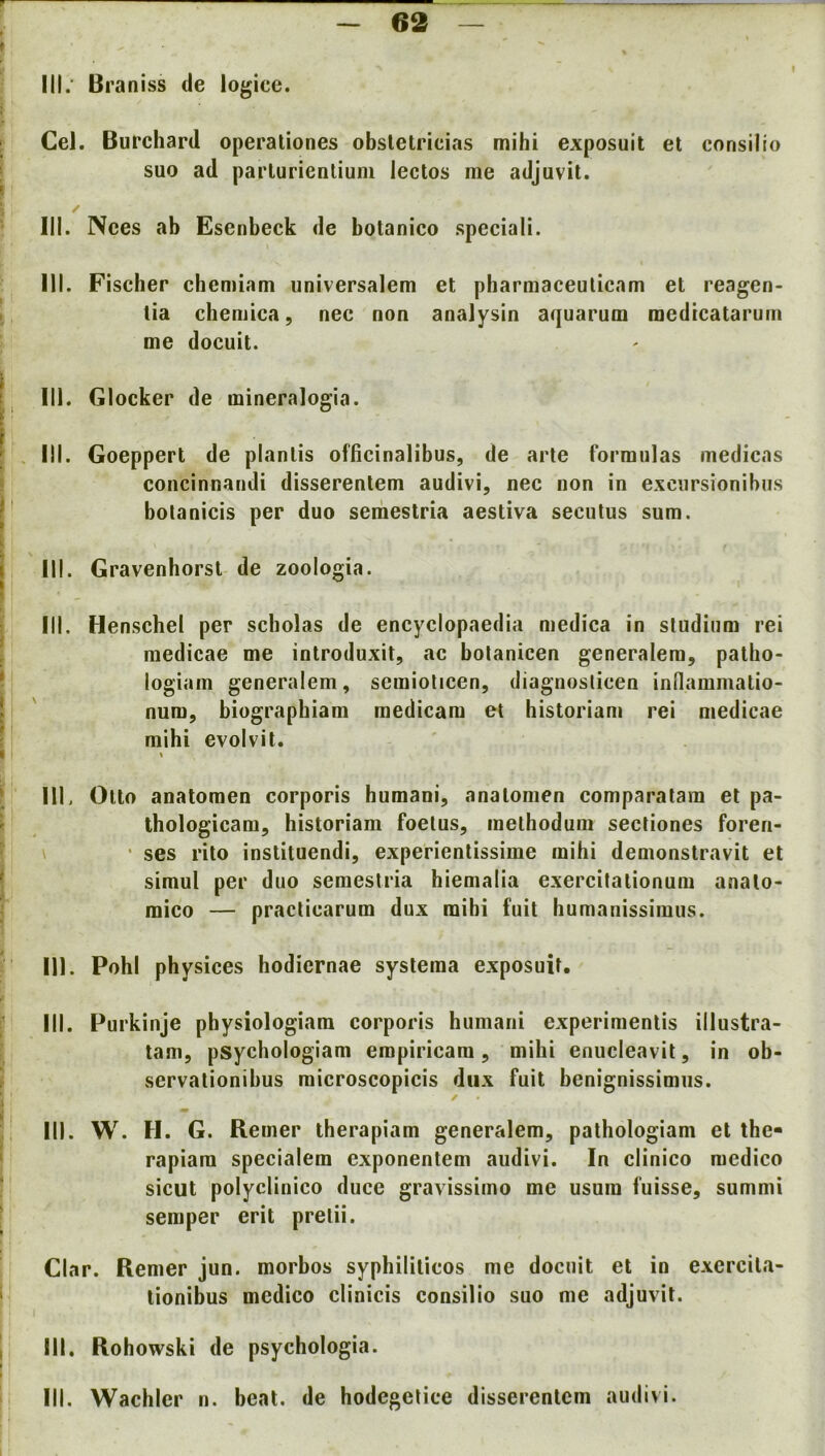 e2 III; Braniss de logice. Cel. Burchard operaliones obsletricias mihi exposuit et consilio suo ad parlurienlium lectos me adjuvit. 111. Nees ab Esenbeck de botanico speciali. III. Fiscber chcmiam iiniversalem et pbarmaceulicam et reagen- tia chemica, nec non analysin aquarum raedtcatarum me docuit. 111. Giocker de mineralogia. III. Goeppert de plantis officinalibus, de arte formulas medicas concinnandi disserentem audivi, nec non in exciirsionibus botanicis per duo semestria aestiva secutus sum. III. Gravenhorsl de zoologia. III. Henschel per scholas de encyclopaedia medica in sludium rei medicae me introduxit, ac bolanicen generalem, pallio- logiam generalem, semiolicen, diagnosticen indammatio- num, biographiam medicam et historian! rei medicae mihi evolvit. % III, Otto anatoraen corporis humani, analomen comparalam et pa- thologicam, historiam foetus, melhodum secliones foren- \ ■ ses rito instituendi, experienlissime mihi demonstravit et simul per duo semestria hiemalia exercitalionum analo- mico — praclicarum dux raibi fuit humanissimus. 111. Pohl physices hodiernae syslema exposuit. III. Purkinje pbysiologiara corporis humani experimenlis illustra- tam, psychologiam empiricam, mihi enucleavit, in ob- servationibus microscopicis dux fuit benignissimus. / III. W. H. G. Rerner therapiam generalem, pathologiam et the- rapiam specialem exponentem audivi. In elinico medico sicut polyclinico duce gravissimo me usum fuisse, summi semper erit prelii. Clar. Rerner jun. morbos syphililicos me docuit et in exercila- tionibus medico clinicis consilio suo me adjuvit. III. Rohowski de psychologia. III. Wachler n. beat, de hodegelice disserentem audivi.