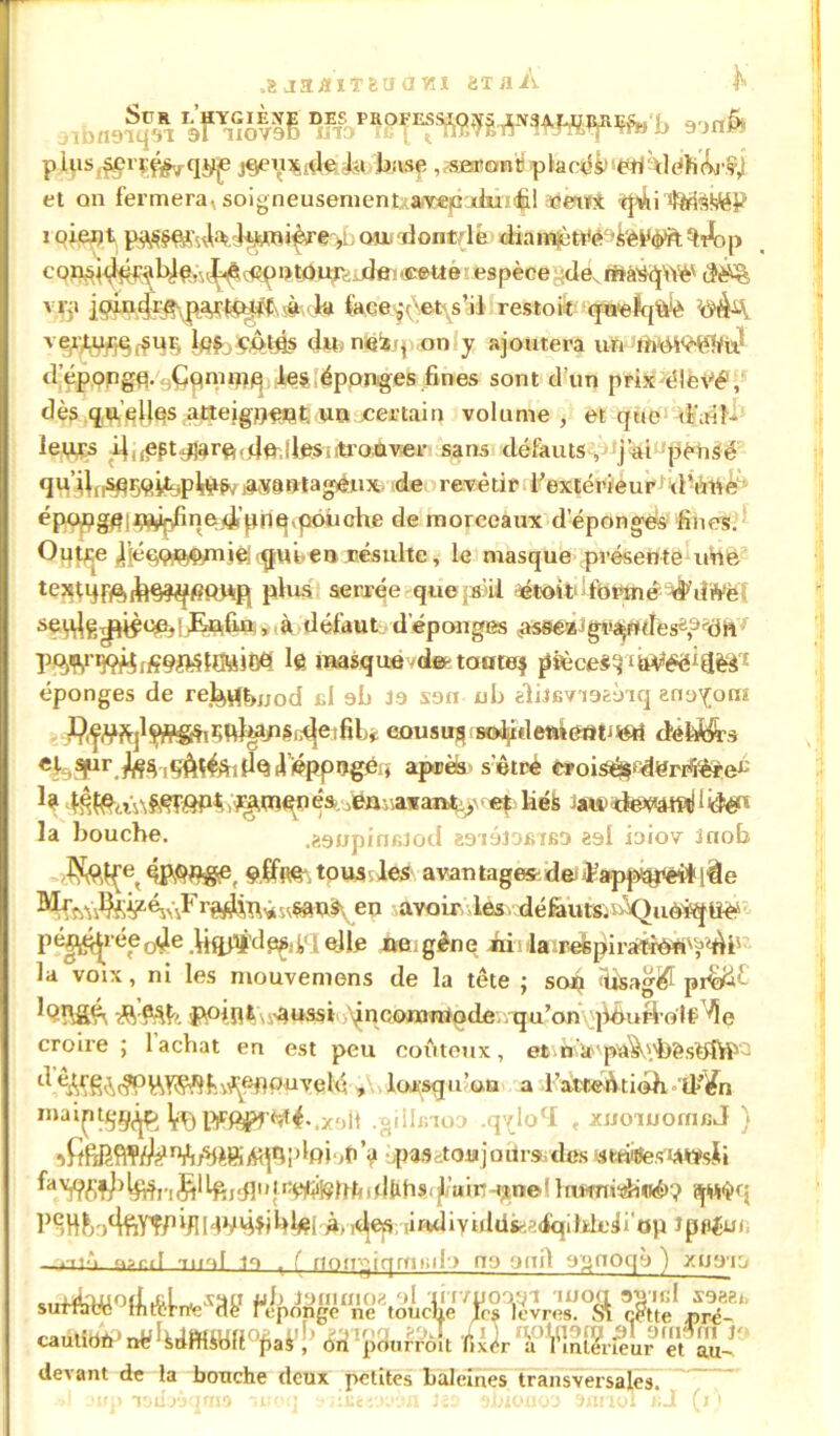 ,8 ja^iT&ua vu 8 t A A ^ a9§j& eoiâi» pliis^rçf^qÿje j9eu$,dftài buse ,«EffiontipbcfifirWi'd dh(W,l et on fermerai soigneusemenîxarcepaJûiifil adklfit tfi!ii%i^F îoieijt ^ ouidontflé diam^t^kèyÿft %A>p con6Î<Jp^41^,u^(cCpDtûuj; de?‘Cette espèce de, rmrètpYè' <&*£ vrji #•,.•)# face^\\et\s’il restoü -qwelq«^è l«f .çotfis dit, neïs?, on y ajoutera un lbWèfeW d epongp.^ÇQmifl^, les iéppnges fines sont d’un prixélëVé, dès quelles atteig^eut. Un certain volume , et que d'ail- leurs d^pt^rft.du.lleSiitroQver sans défauts-, jai pensé 3«® B'tag*nx. de revêtir l’extérieur'd’utté1 époflg^j^i^nedt’pnqvpôiiche de morceaux depongès fines. Outre Aéppr#/nie|rqrui,en résulte, le masque présente une tejîtqfftM^fiRWR plus serrée quepéil étoiti ftmné ^dWèt ià défaut d épongés ,as8éajgi^ntlese“,'dhf te masque^de-tcmtej pièces^*iiVéë'déS'1 éponges de rel^fonod cl ab ia sari ub eliîBvaagaaq eno^om ^f^P^ÇÏ^PSe^jetfib* cousus skhletnerttiSéri défeA^s eK.^r.M^if»AteÂ'ideifl,éppngéi» après s’êtrè €»oi^S^«n®^!e^ te ^men ês, ,en-,.avant^ < cp liés iauuté^mHidèR la bouche. .aanpinfiiod gaiaiOBiBD es! ioiov Jnob ,£fôl{e, çltefr,tous les avantage*dejfappspëtiqàe r^P* ^«W&en avoir, les défautftn^Quô^lîè o4e .Uftflî’dpç;il eHe «aigène iii1lareepi ratiOUv',>,'fi f• la voix, ni les niouvemens de la tête ; sofi <ü$ag# prtE#£ i?Pin*i ■ 'aussi inoonaïriode,/qu’on pourvoit 'fle croire ; lâchât en est peu coûteux, et n'îr'pa^^èshî^- ^ ^A^cÿPViYiÇftfîi^^PuvqM , lorsqu’on a l’atteûtiédi ‘U*’¥n roaiCfS^ 'rAlVW^A.x-.lt .gillmoo ,qvlocI , xuo'uiornfiJ ) sfibK<rl¥Al^nili^eiA<jrlifiRi‘<ti> pas -tou j o ura, des «œiites i teyff^^înS1 teidl11 péttfôfrfcittefis-^’uirt-une* hmnidi«é>? îjw$q l)^H!)ot^ïy'î/1^14VH?ibtei À, ,des ;irulivuldsr-.-:(iqilklc3i'op Jppéui, ,:tn*i osnd Tiiof m , f rtompqrnnda no onil a<jnoqà ) xuaia 'KlUuüâ Wte rT“ <*Mà?vt!kmm°t,Vl „„ lUir a rinlrrlcur et au- devant de la bouche deux petites baleines transversales. ■>\ oup lodaùqma moq ‘sii&iyyjôa J«9 abiouou annol i;J (j)