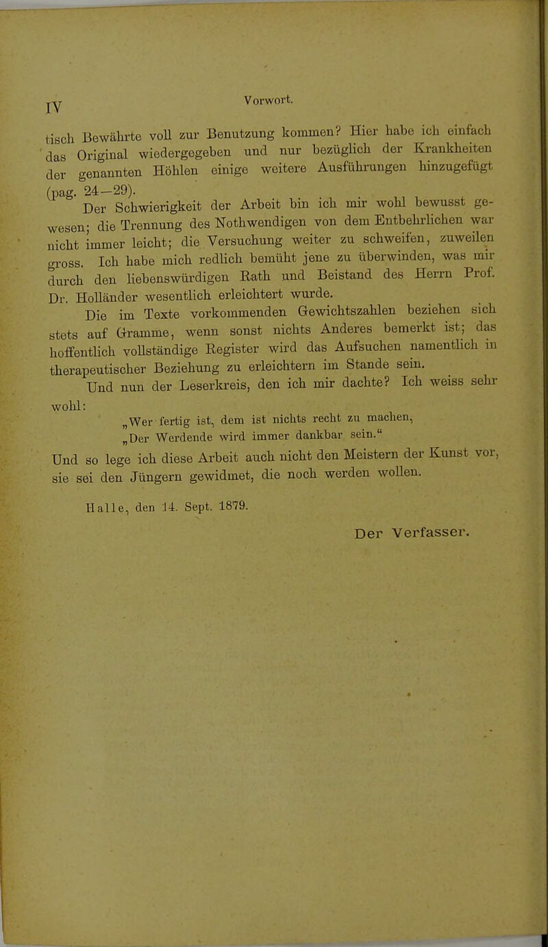 jy Vorwort. tisch Bewährte voll zur Benutzung kommen? Hier habe ich einfach das Original wiedergegeben und nur bezüglich der Krankheiten der genannten Höhlen einige weitere Ausführungen hinzugefügt (pag.°24-29). Der Schwierigkeit der Arbeit bin ich mir wohl bewusst ge- wesen; die Trennung des Nothwendigen von dem Entbehrlichen war nicht immer leicht; die Versuchung weiter zu schweifen, zuweilen gross. Ich habe mich redlich bemüht jene zu überwinden, was mir durch den liebenswürdigen Rath und Beistand des Herrn Prof. Dr. Holländer wesentlich erleichtert wurde. Die im Texte vorkommenden Gewichtszahlen beziehen sich stets auf Gramme, wenn sonst nichts Anderes bemerkt ist; das hoffentlich vollständige Register wird das Aufsuchen namentlich in therapeutischer Beziehung zu erleichtern im Stande sein. Und nun der Leserkreis, den ich mir dachte? Ich weiss sehr wohl: „Wer fertig ist, dem ist nichts recht zu machen, „Der Werdende wird immer dankbar sein. Und so lege ich diese Arbeit auch nicht den Meistern der Kunst vor, sie sei den Jüngern gewidmet, die noch werden wollen. Halle, den 14. Sept. 1879. Der Verfasser.