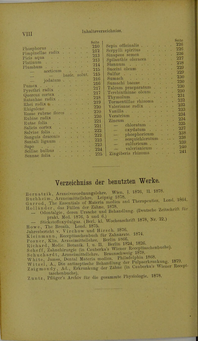Seite Phosphorus 210 pimpinellae radix Picis aqua ^? Platinum fl° Plumbum aceticum . . ■ • -410 _ _ basic. sohlt. 215 jodatum ...... JJJ Pamex . . Pyretlari radix £}' Quercus cortex .... • uatiinliac radix IMid radix * *™ Rhigolene Rosae rubrae Mores . . . • Rubiae radix Rutae folia f£l Salicis cortex Salviae folia 22* Sanguis draconis 22.-4 Snntali lignum 223 Sapo Scillae bulbus Sennae iblia 22o Seite Sepia officinalis 226 ßerpylli Spiritus 226 Sinapeos semen 226 Spilanthis oleracea .... 227 Stannum 228 Succini oleum 22J Sulfur ••••••••• itn Sumaeh 230 Sumachi baccae 230 Talcum praeparatuni .... 230 Terebinthinae oleum .... 230 Thymohim 231 Tormentillae rhizoma . . . Valerianae radix 232 Vanilla 233 Veratrium 234 Zincum 234 — chloratum 23o — oxydatum 237 — phosphoricum . . . 238 — sesquichloratum . . - • 238 — STilfuricum 239 — valcrianicum 240 Zingiberis rhizoma .... 241 Verzeichniss der benutzten Werke. Bcrnatzik, Arzneiverordnungslehre. Wien I. 1876, IL 1878. B uchh ei m, Arzneimittellehre. Leipzig 1878 8 4 Garrod, The Essentials of Maleria medica and Therapeut»«. Lond. ux*. Holländer, das Füllen der Zähne. 1878. ,rWB„1lp frritschrift für _ Odontalgie, deren Ursache und Behandlung. (Deutsche Zeitscnrm prakt. Med. 1876, 5 und 6.) „ - StickstoiToxydulgas. (Berl. kl. Wochenschrift 18(8, M. Howe, The Breath. Lond. 1875. Jahresbericht v. Virchow und Hirsch. lö7o. Kleinmann, Recepttaschenbuch für Zahnärzte lö/a. Posner, Klin. Arzneimittellehre. Berlin 1866. Richard, Medic. Botanik. I. u. H. Berlin 1824, lWb. Scheff, Zahnchirurgie (in Czuberka's Wiener Recepttaschenbuche). Schuchardt, Arzneimittellehre. Braunschweig ««B-; White, Jarnos, Dental Materia medica. Philadelphia vm. Witze , A., Die antiseptische Behandlung der Pulpaerkrankung. 18*9. Zsigmondy, Ad., Erkrankung der Zähne (in Czuberka's Waener Recept- taschenbuche). . „ Zuntz, Pflügcr's Archiv für die gesamrate Physiologie. 18<ö. I