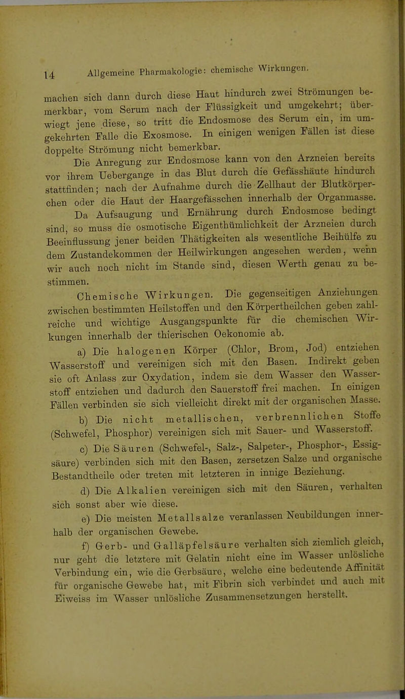 machen Sich dann durch diese Haut hindurch zwei Strömungen be- merkbar, vom Serum nach der Flüssigkeit und umgekehrt; über- wiegt jene diese, so tritt die Endosmose des Serum ein, im um- gekehrten Falle die Exosmose. In einigen wenigen Fällen ist diese doppelte Strömung nicht bemerkbar. Die Anregung zur Endosmose kann von den Arzneien bereits vor ihrem Uebergange in das Blut durch die Gefässhäute hindurch stattfinden; nach der Aufnahme durch die-Zellhaut der Blutkörper- chen oder die Haut der Haargefässchen innerhalb der Organmasse. Da Aufsaugung und Ernährung durch Endosmose bedingt sind, so muss die osmotische Eigenthümlichkeit der Arzneien durch Beeinflussung jener beiden Thätigkeiten als wesentliche Beihülfe zu dem Zustandekommen der Heilwirkungen angesehen werden, wenn wir auch noch nicht im Stande sind, diesen Werth genau zu be- stimmen. Chemische Wirkungen. Die gegenseitigen Anziehungen zwischen bestimmten Heilstoffen und den Körpertheüchen geben zahl- reiche und wichtige Ausgangspunkte für die chemischen Wir- kungen innerhalb der thierischen Oekonomie ab. a) Die halogenen Körper (Chlor, Brom, Jod) entziehen Wasserstoff und vereinigen sich mit den Basen. Indirekt geben sie oft Anlass zur Oxydation, indem sie dem Wasser den Wasser- stoff entziehen und dadurch den Sauerstoff frei machen. In einigen Fällen verbinden sie sich vielleicht direkt mit der organischen Masse. b) Die nicht metallischen, verbrennlichen Stoffe (Schwefel, Phosphor) vereinigen sich mit Sauer- und Wasserstoff. c) Die Säuren (Schwefel-, Salz-, Salpeter-, Phosphor-, Essig- säure) verbinden sich mit den Basen, zersetzen Salze und organische Bestandtheile oder treten mit letzteren in innige Beziehung. d) Die Alkalien vereinigen sich mit den Säuren, verhalten sich sonst aber wie diese. e) Die meisten Met all salze veranlassen Neubildungen inner- halb der organischen Gewebe. f) Gerb- und Galläpfelsäure verhalten sich ziemlich gleich, nur geht die letztere mit Gelatin nicht eine im Wasser unlösliche Verbindung ein, wie die Gerbsäure, welche eine bedeutende Affinität für organische Gewebe hat, mit Fibrin sich verbindet und auch mit Eiweiss im Wasser unlösliche Zusammensetzungen herstellt.