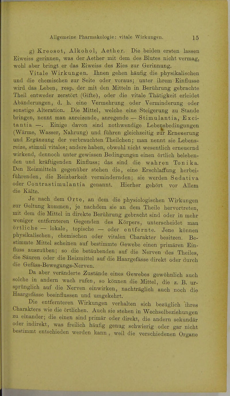 g) Kreosot, Alkohol, Aether. Die beiden ersten lassen Eiweiss gerinnen, was der Aether mit dem des Blutes nicht vermag, wohl aber bringt er das Eiweiss des Eies zur Gerinnung. Vitale Wirkungen. Ihnen gehen häufig die physikalischen und die chemischen zur Seite oder voraus; unter ihrem Einflüsse wird das Leben, resp. der mit den Mitteln in Berührung gebrachte Theil entweder zerstört (Grifte), oder die vitale Thätigkeit erleidet Abänderungen, d. h. eine Vermehrung oder Verminderung oder sonstige Alteration. Die Mittel, welche eine Steigerung zu Stande bringen, nennt man anreizende, anregende — Stimulantia, Esci- tantia —. Einige davon sind nothwendige Lebensbedingungen (Wärme, Wasser, Nahrung) und führen gleichzeitig zur Erneuerung und Ergänzung der verbrauchten Theilchen; man nennt sie Lebens- reize, Stimuli vitales; andere haben, obwohl nicht wesentlich erneuernd wirkend, dennoch unter gewissen Bedingungen einen örtlich beleben- den und kräftigenden Einfluss; das sind die wahren Tonika. Den Beizmitteln gegenüber stehen die, eine Erschlaffung herbei- führenden, die Reizbarkeit vermindernden; sie werden Sedativa oder Contrastimulantia genannt. Hierher gehört vor Allem die Kälte. Je nach dem Orte, an dem die physiologischen Wirkungen zur Geltung kommen, je nachdem sie an dem Theile hervortreten, mit dem die Mittel in direkte Berührung gebracht sind oder in mehr weniger entfernteren Gegenden des Körpers, unterscheidet man örtliche — lokale, topische — oder entfernte. Jene können physikalischen, chemischen oder vitalen Charakter besitzen. Be- stimmte Mittel scheinen auf bestimmte Gewebe einen primären Ein- fluss auszuüben; so die betäubenden auf die Nerven des Theiles, die Säuren oder die Reizmittel auf die Haargefässe direkt oder durch die Gefäss-Bewegungs-Nerven. Da aber veränderte Zustände eines Gewebes gewöhnlich auch solche in andern wach rufen, so können die Mittel, die z. B. ur- sprünglich auf die Nerven einwirken, nachträglich auch noch die Haargefässe beeinflussen und umgekehrt. Die entfernteren Wirkungen verhalten sich bezüglich 'ihres Charakters wie die örtlichen. Auch sie stehen in Wechselbeziehungen zu einander; die einen sind primär oder direkt, die andern sekundär oder indirekt, was freilich häufig genug schwierig oder gar nicht bestimmt entschieden werden kann , weil die verschiedenen Organe