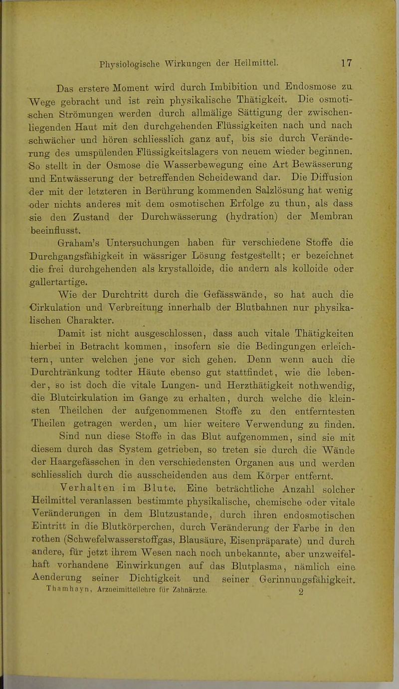 Das erstere Moment wird durch Imbibition und Endosmose zu Wege gebracht und ist rein physikalische Thätigkeit. Die osmoti- schen Strömungen werden durch allmälige Sättigung der zwischen- liegenden Haut mit den durchgehenden Flüssigkeiten nach und nach schwächer und hören schliesslich ganz auf, bis sie durch Verände- rung des umspülenden Müssigkeitslagers von neuem wieder beginnen. So stellt in der Osmose die Wasserbewegung eine Art Bewässerung und Entwässerung der betreffenden Scheidewand dar. Die Diffusion •der mit der letzteren in Berührung kommenden Salzlösung hat wenig oder nichts anderes mit dem osmotischen Erfolge zu thun, als dass sie den Zustand der Durchwässerung (hydration) der Membran beeinflusst. Graham's Untersuchungen haben für verschiedene Stoffe die Durchgangsfähigkeit in wässriger Lösung festgestellt; er bezeichnet die frei durchgehenden als krystalloide, die andern als kolloide oder gallertartige. Wie der Durchtritt durch die Gefässwände, so hat auch die Cirkulation und Verbreitung innerhalb der Blutbahnen nur physika- lischen Charakter. Damit ist nicht ausgeschlossen, dass auch vitale Thätigkeiten hierbei in Betracht kommen, insofern sie die Bedingungen erleich- tern, unter welchen jene vor sich gehen. Denn wenn auch die Durchtränkung todter Häute ebenso gut stattfindet, wie die leben- der, so ist doch die vitale Lungen- und Herzthätigkeit nothwendig, die Blutcirkulation im Gange zu erhalten, durch welche die klein- sten Theilchen der aufgenommenen Stoffe zu den entferntesten Theilen getragen werden, um hier weitere Verwendung zu finden. Sind nun diese Stoffe in das Blut aufgenommen, sind sie mit diesem durch das System getrieben, so treten sie durch die Wände der Haargefässchen in den verschiedensten Organen aus und werden schliesslich durch die ausscheidenden aus dem Körper entfernt. Verhalten im Blute. Eine beträchtliche Anzahl solcher Heilmittel veranlassen bestimmte physikalische, chemische oder vitale Veränderungen in dem Blutzustande, durch ihren endosmotischen Eintritt in die Blutkörperchen, durch Veränderung der Earbe in den rothen (Schwefelwasserstoffgas, Blausäure, Eisenpräparate) und durch andere, für jetzt ihrem Wesen nach noch unbekannte, aber unzweifel- haft vorhandene Einwirkungen auf das Blutplasma, nämlich eine Aenderung seiner Dichtigkeit und seiner Gerinnungsfähigkeit. Thamhoyn, Arzneimittellehre für Zahnärzte. 9