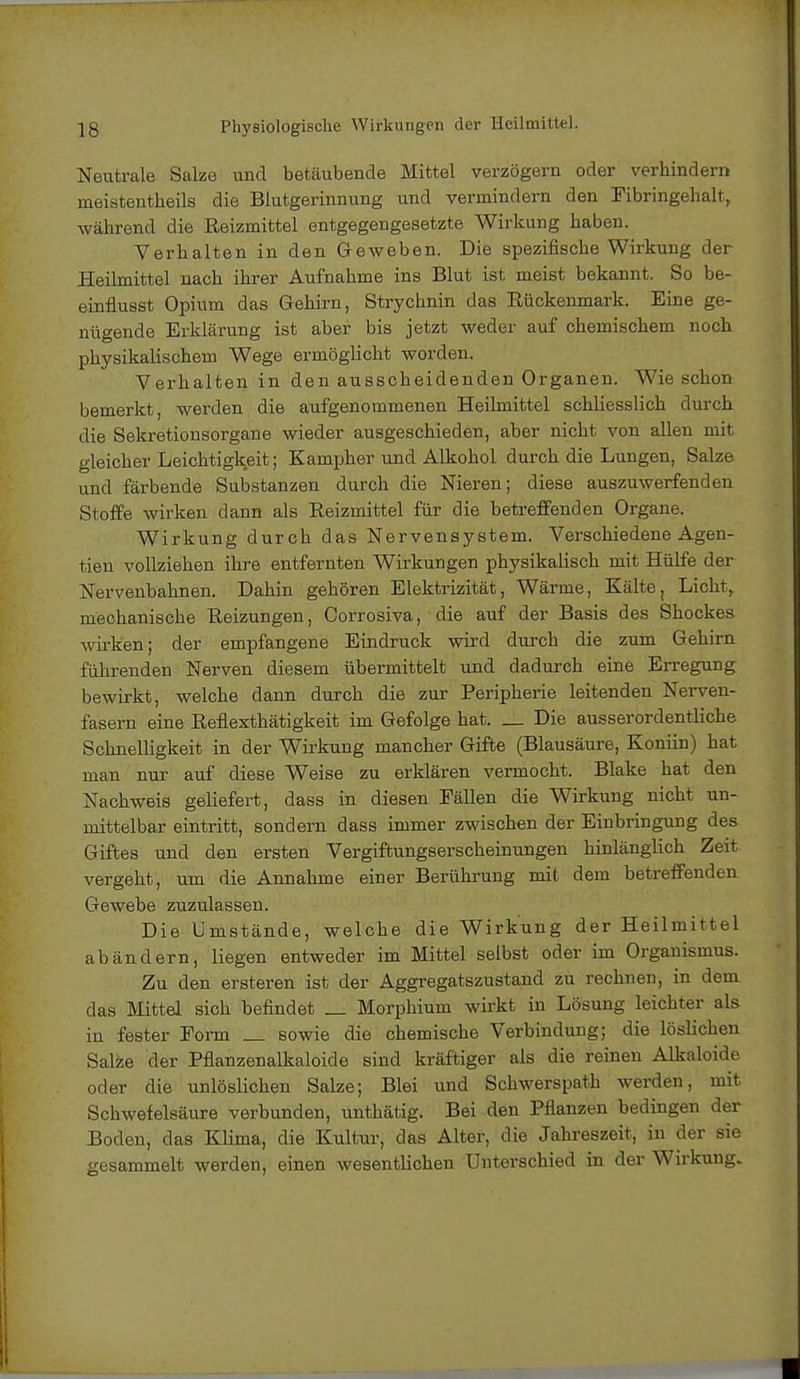 Neutrale Salze und betäubende Mittel verzögern oder verhindern meistenteils die Blutgerinnung und vermindern den Fibringehalt, während die Reizmittel entgegengesetzte Wirkung haben. Verhalten in den Geweben. Die spezifische Wirkung der Heilmittel nach ihrer Aufnahme ins Blut ist meist bekannt. So be- einflusst Opium das Gehirn, Strychnin das Rückenmark. Eine ge- nügende Erklärung ist aber bis jetzt weder auf chemischem noch physikalischem Wege ermöglicht worden. Verhalten in den ausscheidenden Organen. Wie schon bemerkt, werden die aufgenommenen Heilmittel schliesslich durch die Sekretionsorgane wieder ausgeschieden, aber nicht von allen mit gleicher Leichtigkeit; Kampher und Alkohol durch die Lungen, Salze und färbende Substanzen durch die Nieren; diese auszuwerfenden Stoffe wirken dann als Reizmittel für die betreffenden Organe. Wirkung durch das Nervensystem. Verschiedene Agen- tien vollziehen ihre entfernten Wirkungen physikalisch mit Hülfe der Nervenbahnen. Dahin gehören Elektrizität, Wärme, Kälte, Licht, mechanische Reizungen, Corrosiva, die auf der Basis des Shockes wirken; der empfangene Eindruck wird durch die zum Gehirn führenden Nerven diesem übermittelt und dadurch eine Erregung bewirkt, welche dann durch die zur Peripherie leitenden Nerven- fasern eine Reflexthätigkeit im Gefolge hat. _ Die ausserordentliche Schnelligkeit in der Wirkung mancher Gifte (Blausäure, Koniin) hat man nur auf diese Weise zu erklären vermocht. Blake hat den Nachweis geliefert, dass in diesen Fällen die Wirkung nicht un- mittelbar eintritt, sondern dass immer zwischen der Einbringung des Giftes und den ersten Vergiftungserscheinungen hinlänglich Zeit vergeht, um die Annahme einer Berührung mit dem betreffenden Gewebe zuzulassen. Die Umstände, welche die Wirkung der Heiltoittel abändern, liegen entweder im Mittel selbst oder im Organismus. Zu den ersteren ist der Aggregatszustand zu rechnen, in dem das Mittel sich befindet _ Morphium wirkt in Lösung leichter als in fester Form _ sowie die chemische Verbindung; die löslichen Salze der Pflanzenalkaloide sind kräftiger als die reinen Alkaloide oder die unlöslichen Salze; Blei und Schwerspath werden, mit Schwefelsäure verbunden, unthätig. Bei den Pflanzen bedingen der Boden, das Klima, die Kultur, das Alter, die Jahreszeit, in der sie gesammelt werden, einen wesentlichen Unterschied in der Wirkung.