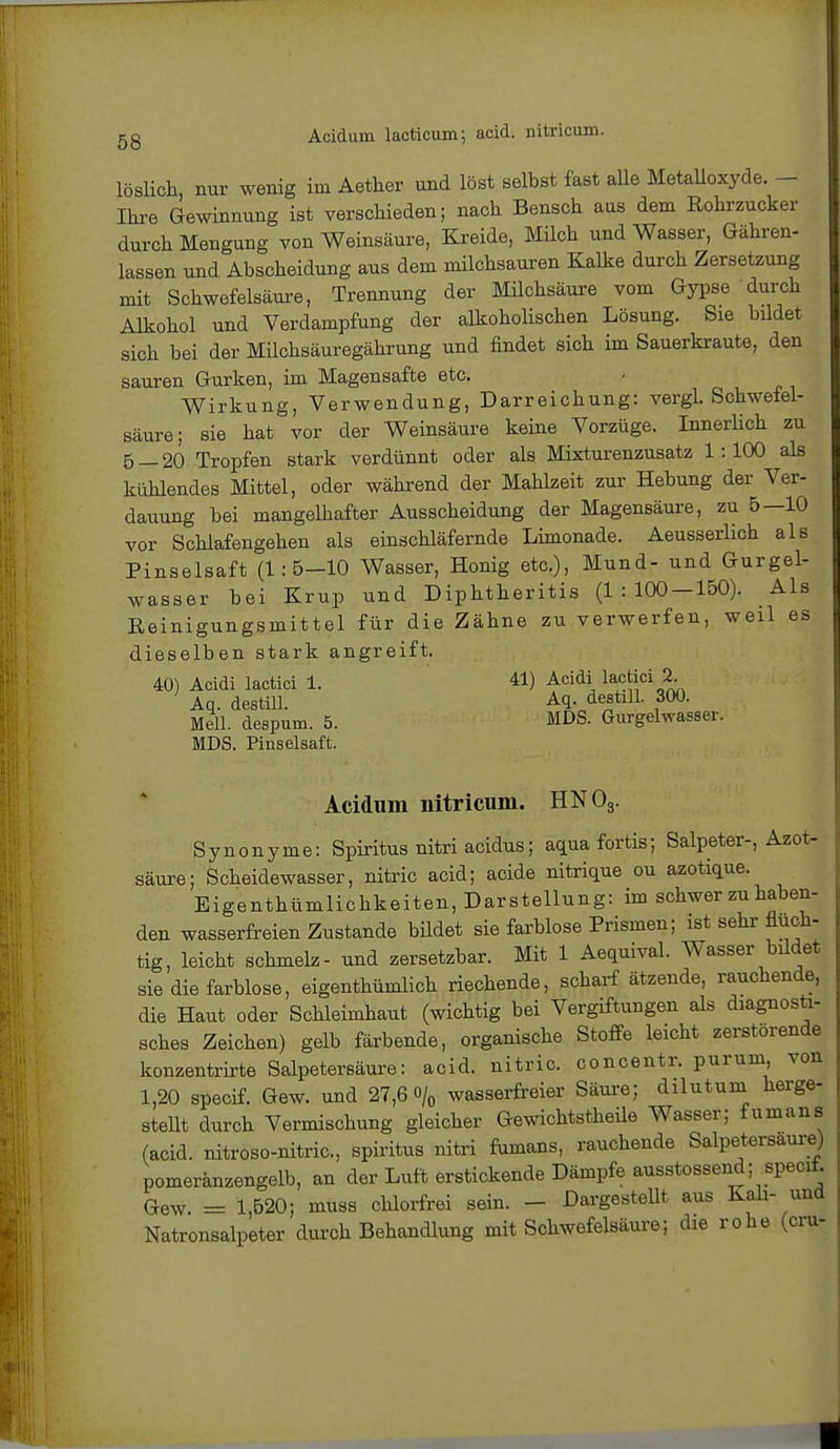 gg Aciduin lacticum; acid. nitricum. löslich, nur wenig im Aether und löst selbst fast alle Metalloxyde. - Ihre Gewinnung ist verschieden; nach Bensch aus dem Rohrzucker durch Mengung von Weinsäure, Kreide, Müch und Wasser, Gähren- lassen und Abscheidung ans dem milchsauren Kalke durch Zersetzung mit Schwefelsäure, Trennung der Milchsäure vom Gypse durch Alkohol und Verdampfung der alkoholischen Lösung. Sie bildet sich bei der Müchsäuregährung und findet sich im Sauerkraute, den sauren Gurken, im Magensafte etc. Wirkung, Verwendung, Darreichung: vergL Schwefel- säure; sie hat vor der Weinsäure keine Vorzüge. Innerlich zu 5—20 Tropfen stark verdünnt oder als Mixturenzusatz 1:100 als kühlendes Mittel, oder während der Mahlzeit zur Hebung der Ver- dauung bei mangelhafter Ausscheidung der Magensäure, zu 5—10 vor Schlafengehen als einschläfernde Limonade. Aeusserlich als Pinselsaft (1:5-10 Wasser, Honig etc.), Mund- und Gurgel- wasser bei Krup und Diphtheritis (1:100-150). Als Reinigungsmittel für die Zähne zu verwerfen, weil es dieselben stark angreift. 40) Acidi lactici 1. 41) Acidi lactici 2. Aq. destill. Aq. destill. 300. Meli, despum. 5. MDS. Gurgelwasser. MDS. Pinselsaft. Acidum nitricum. HN03. Synonyme: Spiritus nitri acidus; aquafortis; Salpeter-, Azot- säure; Scheidewasser, nitric acid; acide nitrique ou azotique. Eigenthümlichkeiten, Darstellung: im schwer zu haben- den wasserfreien Zustande bildet sie farblose Prismen; ist sehr fluch- tig, leicht schmelz- und zersetzbar. Mit 1 Aequival. Wasser bildet sie die farblose, eigenthümlich riechende, scharf ätzende, rauchende, die Haut oder Schleimhaut (wichtig bei Vergiftungen als diagnosti- sches Zeichen) gelb färbende, organische Stoffe leicht zerstörende konzentrirte Salpetersäure: acid. nitric. concentr. purum, von 1,20 specif. Gew. und 27,6 o/0 wasserfreier Säure; dilutum herge- stellt durch Vermischung gleicher Gewichtstheile Wasser; fumans (acid. nitroso-nitric, spiritus nitri fumans, rauchende Salpetersäure) pomeränzengelb, an der Luft erstickende Dämpfe ausstossend; specif. Gew. = 1,520; muss chlorfrei sein. - Dargestellt aus Kali- und Natronsalpeter durch Behandlung mit Schwefelsäure; die rohe (cru-