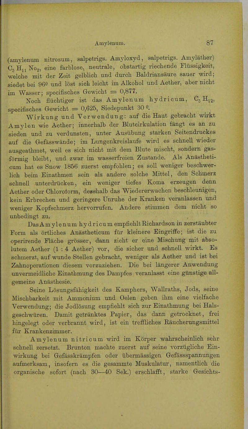 (arnylenuni nitrosum, salpetrigs. Amyloxyd, salpetrigs. Amyläther) C5H11No2, eine farblose, neutrale, obstartig riechende Flüssigkeit, welche mit der Zeit gelblich und durch Baldriansäure sauer wird; siedet bei 960 und löst sich leicht im Alkohol und Aether, aber nicht im Wasser; specifisches Gewicht = 0,877. Noch flüchtiger ist das Amylenum hydricum, C5 H12, specifisches Gewicht = 0,625, Siedepunkt 30 °. Wirkung und Verwendung: auf die Haut gebracht wirkt Amylen wie Aether; innerhalb der Blutcirkulation fängt es an zu sieden und zu verdunsten, unter Ausübung starken Seitendruckes auf die Gefässwände; im Lungenkreislaufe wird es schnell wieder ausgeathmet, weil es sich nicht mit dem Blute mischt, sondern gas- förmig bleibt, und zwar im wasserfreien Zustande. Als Anästheti- cum hat es Snow 1856 zuerst empfohlen; es soll weniger beschwer- lich beim Einathmen sein als andere solche Mittel, den Schmerz schnell unterdrücken, ein weniger tiefes Koma erzeugen denn Aether oder Chloroform, desshalb das Wiedererwachen beschleunigen, kein Erbrechen und geringere Unruhe der Kranken veranlassen und weniger Kopfschmerz hervorrufen. Andere stimmen dem nicht so unbedingt zu. DasAmylenum hydricum empfiehltKichardson in zerstäubter Eorm als örtliches Anästheticum für kleinere Eingriffe; ist die zu operirende Fläche grösser, dann zieht er eine Mischung mit abso- lutem Aether (1 : 4 Aether) vor, die sicher und schnell wirkt. Es schmerzt, auf wunde Stellen gebracht, weniger als Aether und ist bei Zahnoperationen diesem vorzuziehen. Die bei längerer Anwendung unvermeidliche Einathmung des Dampfes veranlasst eine günstige all- gemeine Anästhesie. Seine Lösungsfähigkeit des Kamphers, Wallraths, Jods, seine Mischbarkeit mit Ammonium und Oelen geben ihm eine vielfache Verwendung; die Jodlösung empfiehlt sich zur Einathmung bei Hals- geschwüren. Damit getränktes Papier, das dann getrocknet, frei hingelegt oder verbrannt wird, ist ein treffliches Räucherungsmittel für Krankenzimmer. Amylenum nitricum wird im Körper wahrscheinlich sehr schnell zersetzt. Brunton machte zuerst auf seine vorzügliche Ein- wirkung bei Gefässkrämpfen oder übermässigen Gefässspannungen aufmerksam, insofern es die gesammte Muskulatur, namentlich die organische sofort (nach 30—40 Sek.) erschlafft, starke Gesichts-