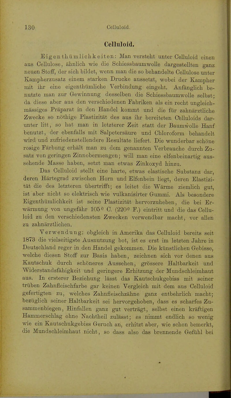 Celluloid. Eigentümlichkeiten: Man versteht unter Celluloid einen aus Cellulose, ähnlich wie die Schiessbauniwolle dargestellten ganz neuen Stoff, der sich bildet, wenn man die so behandelte Cellulose unter Kampherzusatz einem starken Drucke aussetzt, wobei der Kampher mit ihr eine eigenthümliche Verbindung eingeht. Anfänglich be- nutzte man zur Gewinnung desselben die Schiessbaumwolle selbst- da diese aber aus den verschiedenen Fabriken als ein recht ungleich- mässiges Präparat in den Handel kommt und die für zahnärztliche Zwecke so nöthige Plastizität des aus ihr bereiteten Celluloids dar- unter litt, so hat man in letzterer Zeit statt der Baumwolle Hanf benutzt, der ebenfalls mit Salpetersäure und Chloroform behandelt wird und zufriedenstellendere Resultate liefert. Die wunderbar schöne rosige Färbung erhält man zu dem genannten Verbrauche durch Zu- satz von geringen Zinnobermengen; will man eine elfenbeinartig aus- sehende Masse haben, setzt man etwas Zinkoxyd hinzu. Das Celluloid stellt eine harte, etwas elastische Substanz dar, deren Härtegrad zwischen Horn und Elfenbein liegt, deren Elastizi- tät die des letzteren übertrifft; es leitet die Wärme ziemlich gut, ist aber nicht so elektrisch wie vulkanisirter Gummi. Als besondere Eigenthümlichkeit ist seine Plastizität hervorzuheben, die bei Er- wärmung von ungefähr 105° C. (220° F.) eintritt und die das Cellu- loid zu den verschiedensten Zwecken verwendbar macht, vor allen zu zahnärztlichen. Verwendung: obgleich in Amerika das Celluloid bereits seit 1873 die vielseitigste Ausnutzung bot, ist es erst im letzten Jahre in Deutschland reger in den Handel gekommen. Die künstlichen Gebisse, welche diesen Stoff zur Basis haben, zeichnen sich vor denen aus Kautschuk durch schöneres Aussehen, grössere Haltbarkeit und Widerstandsfähigkeit und geringere Erhitzung der Mundschleimhaut aus. In ersterer Beziehung lässt das Kautschukgebiss mit seiner trüben Zahnfleischfarbe gar keinen Vergleich mit dem aus Celluloid gefertigten zu, welches Zahnfleischzähne ganz entbehrlich macht; bezüglich seiner Haltbarkeit sei hervorgehoben, dass es scharfes Zu- sammenbiegen, Hinfallen ganz gut verträgt, selbst einen kräftigen Hammerschlag ohne Nachtheil zulässt; es nimmt endlich so wenig wie ein Kautschukgebiss Geruch an, erhitzt aber, wie schon bemerkt, die Mundschleimhaut nicht, so dass also das brennende Gefühl bei