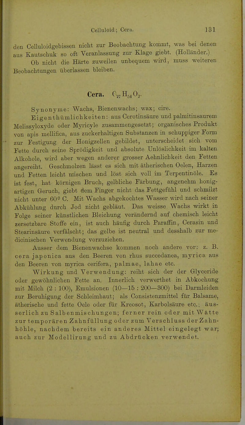 den CeUuloidgebissen nicht zur Beobachtung kommt, was bei denen aus Kautschuk so oft Veranlassung zur Klage giebt. (Holländer.) Ob nicht die Härte zuweilen unbequem wird, muss weiteren Beobachtungen überlassen bleiben. Cera. C,7H5402. Synonyme: Wachs, Bienenwachs; wax; cire. Eigenthümlichkeiten: aus Cerotinsäure und palmitinsaurem Melissyloxyde oder Myricyle zusammengesetzt; organisches Produkt von apis mellifica, aus zuckerhaltigen Substanzen in schuppiger Form zur Festigung der Honigzellen gebildet, unterscheidet sich vom Fette durch seine Sprödigkeit und absolute Unlöslichkeit im kalten Alkohole, wird aber wegen anderer grosser Aehnlichkeit den Fetten angereiht. Geschmolzen lässt es sich mit ätherischen Oelen, Harzen und Fetten leicht mischen und löst sich voll im Terpentinöle. Es ist fest, hat körnigen Bruch, gelbliche Färbung, angenehm honig- artigen Geruch, giebt dem Finger nicht das Fettgefühl und schmilzt nicht unter 60° C. Mit Wachs abgekochtes Wasser wird nach seiner Abkühlung durch Jod nicht gebläut. Das weisse Wachs wirkt in Folge seiner künstlichen Bleichung verändernd auf chemisch leicht zersetzbare Stoffe ein, ist auch häufig durch Paraffin, Cerasin und Stearinsäure verfälscht; das gelbe ist neutral und desshalb zur me- dicinischen Verwendung vorzuziehen. Ausser dem Bienenwachse kommen noch andere vor: z. B. cera japonica aus den Beeren von rhus succedanea, myrica aus den Beeren von myrica cerifera, palmae, lahae etc. Wirkung und Verwendung: reiht sich der der Glyceride oder gewöhnlichen Fette an. Innerlich verwerthet in Abkochung mit Milch (2 : 100), Emulsionen (10—15 : 200—300) bei Darmleiden zur Beruhigung der Schleimhaut; als Consistenzmittel für Balsame, ätherische und fette Oele oder für Kreosot, Karbolsäure etc.; äus- serlich zu Salbenmischungen; ferner rein oder mit Watte zur temporären Zahnfüllung oder zum Verschluss der Zahn- höhle, nachdem bereits ein anderes Mittel eingelegt war; auch zur Modellirung und zu Abdrücken verwendet.