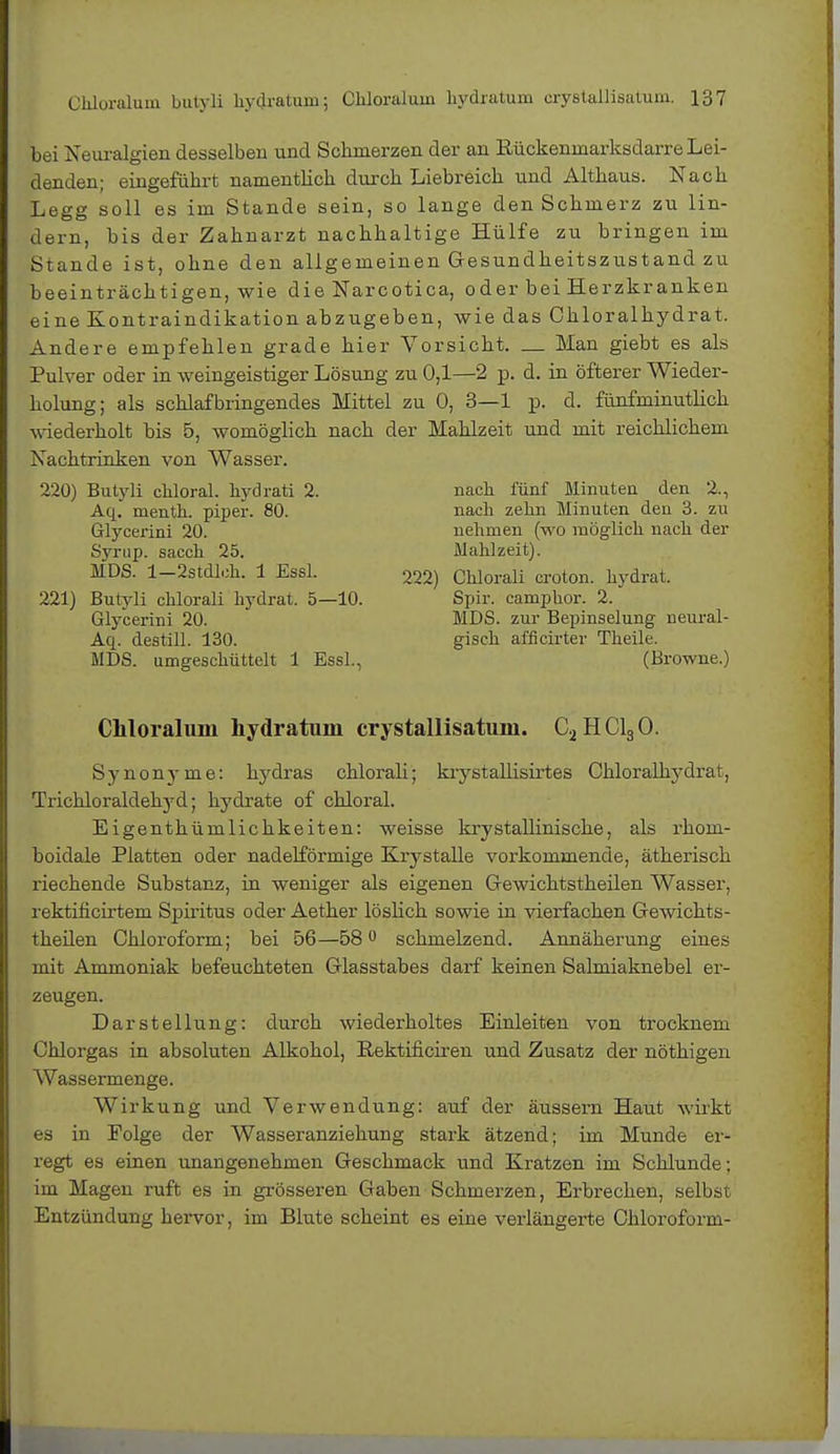 bei Neuralgien desselben und Schmerzen der an Rückenmarksdarre Lei- denden; eingeführt namentlich durch Liebreich und Althaus. Nach Legg soll es im Stande sein, so lange den Schmerz zu lin- dern, bis der Zahnarzt nachhaltige Hülfe zu bringen im Stande ist, ohne den allgemeinen Gesundheitszustand zu beeinträchtigen, wie die Narcotica, oder bei Herzkranken eine Kontraindikation abzugeben, wie das Chloralhydrat. Andere empfehlen grade hier Vorsicht. — Man giebt es als Pulver oder in weingeistiger Lösung zu 0,1—2 p. d. in öfterer Wieder- holung; als schlaf bringendes Mittel zu 0, 3—1 p. d. fünfminutlich wiederholt bis 5, womöglich nach der Mahlzeit und mit reichlichem Nachtrinken von Wasser. 220) Butyli cHoral. hydrati 2. nach fünf Minuten den 2., Aq. menth. piper. 80. nach zehn Minuten den 3. zu Glycerini 20. nehmen (wo möglich nach der Syrup. sacch 25. Mahlzeit). MDS. 1—2stdleh. 1 Essl. 222) Chlorali croton. hydrat. 221) Butyli chlorali hydrat. 5—10. Spir. camphor. 2. Glycerini 20. MDS. zur Bepinselung neural- Aq. destill. 130. gisch afficirter Theile. MDS. umgeschüttelt 1 Essl., (Browne.) Chloraluin hydratum crystallisatuni. C2HC130. Synonj-me: hydras chlorali; krystaUisirtes Ohloralhydrat, Trichloraldehyd; hydrate of chloral. Eigenthümlichkeiten: weisse krystallinische, als rhom- boidale Platten oder nadeiförmige Krystaile vorkommende, ätherisch riechende Substanz, in weniger als eigenen Gewichtstheilen Wasser, rektificirtem Spiritus oder Aether löslich sowie in vierfachen GeAvichts- theilen Chloroform; bei 56—580 schmelzend. Annäherung eines mit Ammoniak befeuchteten Glasstabes darf keinen Salmiaknebel er- zeugen. Darstellung: durch wiederholtes Einleiten von trocknein Chlorgas in absoluten Alkohol, ßektificiren und Zusatz der nöthigen Wassermenge. Wirkung und Verwendung: auf der äussern Haut wirkt es in Folge der Wasseranziehung stark ätzend; im Munde er- regt es einen unangenehmen Geschmack und Kratzen im Schlünde; im Magen ruft es in grösseren Gaben Schmerzen, Erbrechen, selbst Entzündung hervor, im Blute scheint es eine verlängerte Chloroform-