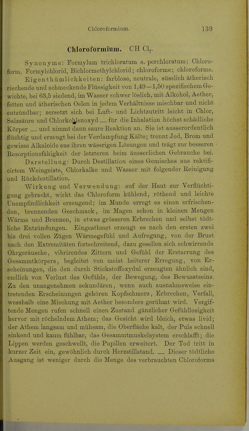 Chloroformium. CH Cl7. Synonyme: Formylum tri chloratum s. per chlor atum; Chloro- form. Formylchlorici, Bichlormethylchlorid; chloroforme; chloroforme. Eigenthümlichkeiten: farblose, neutrale, süsslich ätherisch riechende und schmeckende Flüssigkeit von 1,49—1,50 spezifischem Ge- wichte, bei 63,5 siedend, im Wasser schwer löslich, mit Alkohol, Aether, fetten und ätherischen Oelen in jedem Verhältnisse mischbar und nicht entzündbar; zersetzt sich bei Luft- und Lichtzutritt leicht in Chlor, Salzsäure und Chlorko]}lenoxyd für die Inhalation höchst schädliche Körper und nimmt dann saure Reaktion an. Sie ist ausserordentlich flüchtig und erzeugt bei der Verdampfung Kälte; trennt Jod, Brom und gewisse Alkaloide aus ihren wässrigen Lösungen und trägt zur besseren Resorptionsfähigkeit der letzteren beim äusserlichen Gebrauche bei. Darstellung: Durch Destillation eines Gemisches aus rektifi- cirtem Weingeiste, Chlorkalke und Wasser mit folgender Reinigung und Rückdestillation. Wirkung und Verwendung: auf der Haut zur Verflüchti- gung gebracht, wirkt das Chloroform kühlend, röthend und leichte Unempfindlichkeit erzeugend; im Munde erregt es einen erfrischen- den, brennenden Geschmack, im Magen schon in kleinen Mengen Wärme und Brennen, in etwas grösseren Erbrechen und selbst tödt- liche Entzündungen. Eingeathmet erzeugt es nach den ersten zwei bis drei vollen Zügen Wärmegefühl und Aufregung, von der Brust nach den Extremitäten fortschreitend, dazu gesellen sich schwirrende Ohrgeräusche, vibrirendes Zittern und Gefühl der Erstarrung des Gesammtkörpers, begleitet von meist heiterer Erregung, von Er- scheinungen, die den durch Stickstoffoxydul erzeugten ähnlich sind, endlich von Verlust des Gefühls, der Bewegung, des Bewusstseins. Zu den unangenehmen sekundären, wenn auch ausnahmsweise ein- tretenden Erscheinungen gehören Kopfschmerz, Erbrechen, Verfall, wesshalb eine Mischung mit Aether besonders gerühmt wird. Vergif- tende Mengen rufen schnell einen Zustand gänzlicher Gefühllosigkeit hervor mit röchelndem Athem; das Gesicht wird bleich, etwas Ii viel; der Athem langsam und mühsam, die Oberfläche kalt, der Puls schnell sinkend und kaum fühlbar, das Gesammtmuskelsystem erschlafft; die Lippen werden geschwellt, die Pupillen erweitert. Der Tod tritt in kurzer Zeit ein, gewöhnlich durch Herzstillstand. Dieser tödtliche Ausgang ist weniger durch die Menge des verbrauchten Chloroforms