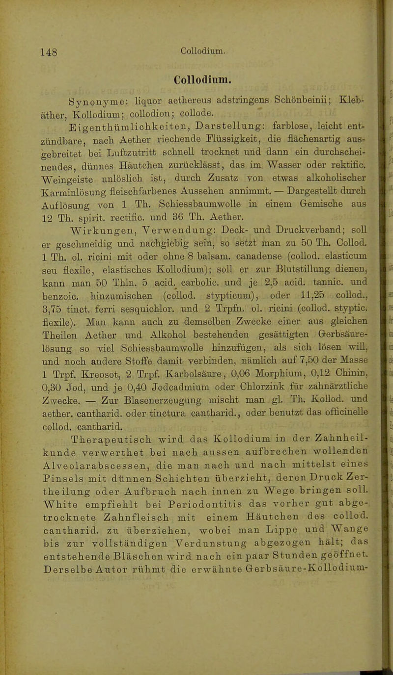 Collodium. Synonyme: liquor aethereus adstringens Schönbeinii; Kleb- äther, Kollodium; collodion; collode. Eigenthümliohkeiten, Darstellung: farblose, leicbt ent- zündbare, nacb Aetber riecbende Flüssigkeit, die fläcbenartig aus- gebreitet bei Luftzutritt scbnell trocknet und dann ein durchschei- nendes, dünnes Häutchen zurücklässt, das im Wasser oder rektific. Weingeiste unlöslich ist, durch Zusatz von etwas alkoholischer Karminlösung fleischfarbenes Aussehen annimmt. — Dargestellt durch Auflösung von 1 Th. Schiessbaumwolle in einem Gemische aus 12 Th. spirit. rectific. und 36 Th. Aether. Wirkungen, Verwendung: Deck- und Druckverband; soll er geschmeidig und nachgiebig sein, so setzt man zu 50 Th. Collod. 1 Th. ol. ricini mit oder ohne 8 baisam. canadense (collod. elasticum seu flexile, elastisches Kollodium); soll er zur Blutstillung dienen, kann man 50 Thln. 5 acid. carbolic. und je 2,5 acid. tannic. und benzoic. hinzumischen (collod. stypticum), oder 11,25 collod., 3,75 tinct. ferri sesquicklor. und 2 Trpfn. ol. ricini (collod. styptic. flexile). Man kann auch zu demselben Zwecke einer aus gleichen Theilen Aether und Alkohol bestehenden gesättigten Gerbsäure- lösung so viel Schiessbaumwolle hinzufügen, als sich lösen will, und noch andere Stoffe damit verbinden, nämlich auf 7.50 der Masse 1 Trpf. Kreosot, 2 Trpf. Karbolsäure, 0,06 Morphium, 0,12 Chinin. 0,30 Jod, und je 0,40 Jodcadmium oder Chlorzink für zahnärztliche Zwecke. — Zur Blasenerzeugung mischt man gl. Th. Kollod. und aether. cantharid. oder tinctura cantharid., oder benutzt das officinelle collod. cantharid. Therapeutisch wird das Kollodium in der Zahnheil- kunde verwerthet bei nach aussen aufbrechen wollenden Alveolarabscessen, die man nach und nach mittelst eines Pinsels mit dünnen Schichten überzieht, deren Druck Zer- theilung oder Aufbruch nach innen zu Wege bringen soll. White empfiehlt bei Periodontitis das vorher gut abge- trocknete Zahnfleisch mit einem Häutchen des collod. cantharid. zu überziehen, wobei man Lippe und Wange bis zur vollständigen Verdunstung abgezogen hält; das entstehende Bläschen wird nach ein paar Stunden geöffnet. Derselbe Autor rühmt die erwähnte Gerbsäure-Kollodium-