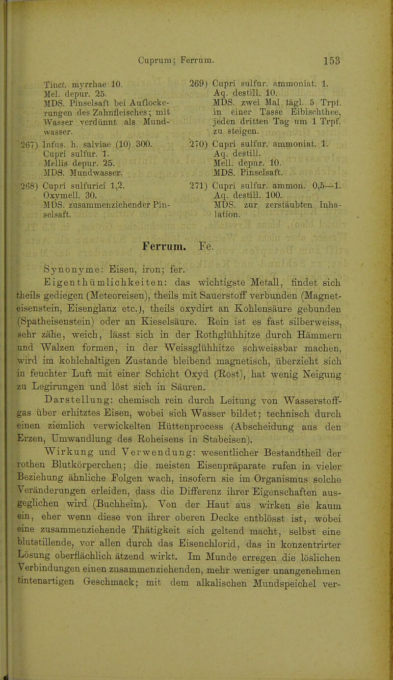 MDS. Pinselsaft bei Auflocke- rungen des Zahnfleisches; mit Wasser verdünnt als Mund- wasser. Tinct. myrrhae 10. Mel. depur. 25. 269) Cupri sulfur. ammoniat. 1. Aq. destill. 10. MDS. zwei Mal tiigl. 5 Trpf. in einer Tasse Eibischth.ee, jeden dritten Tag um 1 Trpf. zu steigen. 267) Infus, h. salviae (10) 300. Cupri sulfur. 1. Mellis depur. 25. MDS. Mundwasser. 270) Cupri sulfur. ammoniat. 1. Aq. destill. Meli, depur. 10. MDS. Pinselsaft. 2ti8) Cupri sulfurici 1,2. Oxymell. 30. MDS. zusammenziehender Pin- selsaft. 271) Cupri sulfur. ammon. 0,5—1. Aq. destill. 100. MDS. zur zerstäubten Inha- lation. Ferrum. Fe. Synonyme: Eisen, iron; fer. Eigentümlichkeiten: das wichtigste Metall, findet sich theils gediegen (Meteoreisen), theils mit Sauerstoff verbunden (Magnet- eisenstein, Eisenglanz etc.), theils oxydirt an Kohlensäure gebunden (Spatheisenstein) oder an Kieselsäure. Hein ist es fast silberweiss, sehr zähe, weich, lässt sich in der Rothglühhitze durch Hämmern und Walzen formen, in der Weissglühhitze schweissbar machen, wird im kohlehaltigen Zustande bleibend magnetisch, überzieht sich in feuchter Luft mit einer Schicht Oxyd (Rost), hat wenig Neigung zu Legirungen und löst sich in Säuren. Darstellung: chemisch rein durch Leitung von Wasserstoff- gas über erhitztes Eisen, wobei sich Wasser bildet; technisch durch einen ziemlich verwickelten Hüttenprocess (Abscheidung aus den Erzen, Umwandlung des Roheisens in Stabeisen). Wirkung und Verwendung: wesentlicher Bestandtheil der rothen Blutkörperchen; die meisten Eisenpräparate rufen in vieler Beziehung ähnliche Folgen wach, insofern sie im Organismus solche Veränderungen erleiden, dass die Differenz ihrer Eigenschaften aus- geglichen wird (Buchheim). Von der Haut aus wirken sie kaum ein, eher wenn diese von ihrer oberen Decke entblösst ist, wobei eine zusammenziehende Thätigkeit sich geltend macht, selbst eine blutstillende, vor allen durch das Eisenchlorid, das in konzentrirtor Lösung oberflächlich ätzend wirkt. Im Munde erregen die löslichen Verbindungen einen zusammenziehenden, mehr weniger unangenehmen tintenartigen Geschmack; mit dem alkalischen Mundspeichel ver-