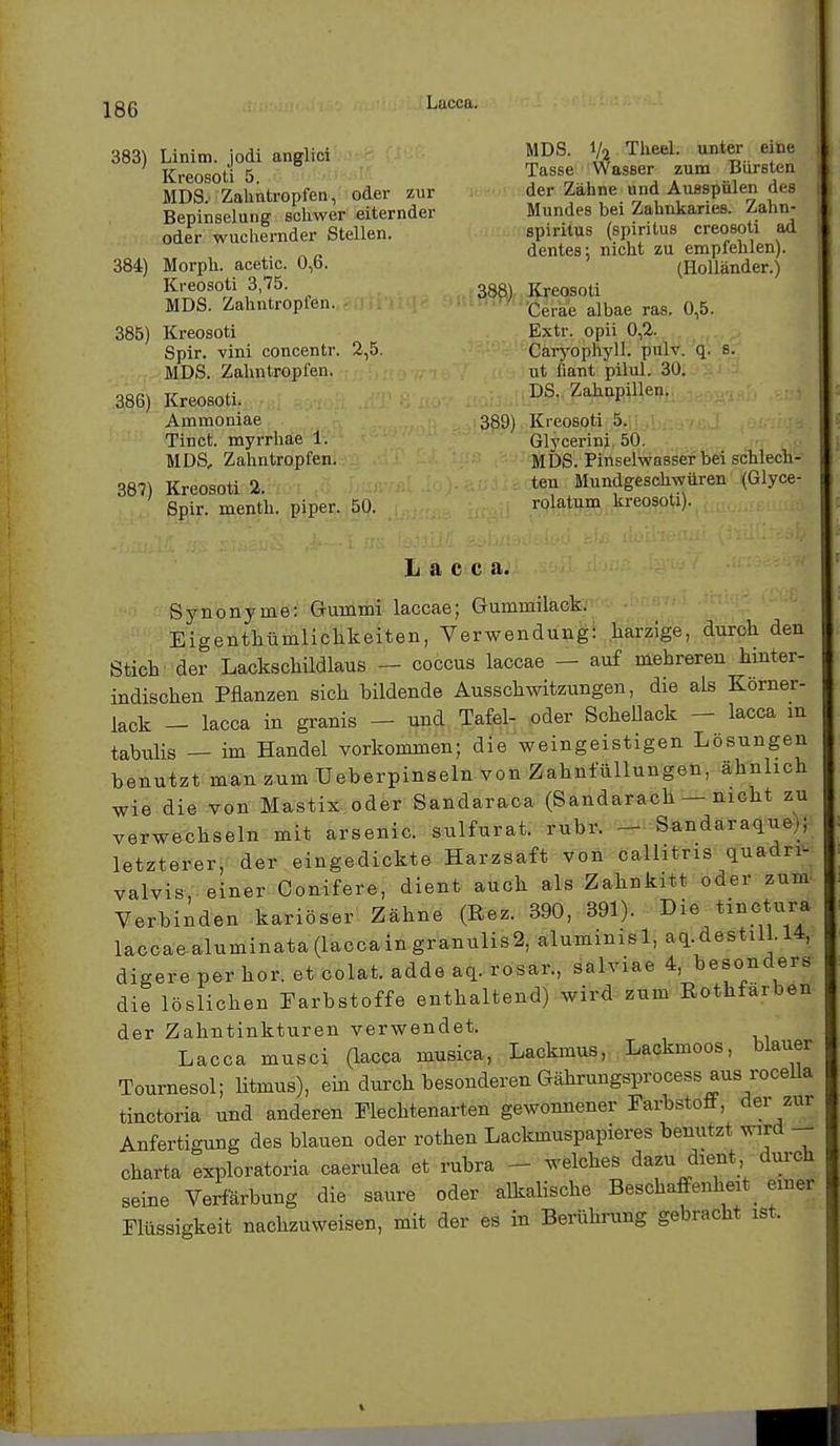 Lucca. 383) Linim. jodi anglici Kreosoti 5. MDS. Zahntropfen, oder zur Bepinselung schwer eiternder oder wuchernder Stellen. 384) Morph, acetic. 0,6. Kreosoti 3,75. MDS. Zahntropfen. 385) Kreosoti Spir. vini concentr MDS. Zahntropfen. 386) Kreosoti. Ammoniae Tinct. myrrhae 1. MDS, Zahntropfen. 387) Kreosoti 2. Spir. menth. piper. 50. 2.5. MDS. I/o Theel. unter eine Tasse Wasser zum Bürsten der Zähne und Ausspülen des Mundes bei Zahnkaries. Zahn- spiritus (spiritus creosoti ad dentes; nicht zu empfehlen). (Holländer.) 388) Kreosoti Ceiae albae ras. 0,5. Extr. opii 0,2. Caryophyll. pulv. q. s. ut fiant püul. 30. DS. Zahnpillen. 389) Kreosoti 5. Glycerini 50. MDS. Pinselwasser bei schlech- ten Mundgeschwüren (Glyce- rolatum kreosoti). Lacca. Synonyme: Gummi laccae; Gummilack. Eigentümlichkeiten, Verwendung: harzige, durch den Stick der Lackschüdlaus — coccus laccae — auf mehreren hinter- indischen Pflanzen sich bildende Ausschwitzungen, die als Körner- lack - lacca in granis - und Tafel- oder Schellack - lacca m tabulis — im Handel vorkommen; die weingeistigen Lösungen benutzt man zum TJeberpinseln von Zahnfüllungen, ähnlich wie die von Mastix oder Sandaraca (Sandarach — nicht zu verwechseln mit arsenic. sulfurat. rubr. - Sandaraque;; letzterer, der eingedickte Harzsaft von callitris quadn- valvis, einer Conifere, dient auch als Zahnkitt oder zum Verbinden kariöser Zähne (Bez. 390, 391). Die tinctura laccaealuminata(laccaingranulis2, alumimsl, aq.destil .14, digere per hör. et colat. adde aq. rosar., salviae 4, besonders die löslichen Farbstoffe enthaltend) wird zum Bothfärben der Zahntinkturen verwendet. Lacca musci (lacca musica, Lackmus, Lackmoos, blauer Tonrnesol; litmus), ein durch besonderen Gährungsprocess aus rocella tinctoria und anderen Flechtenarten gewonnener Farbstoff, der zur Anfertigung des blauen oder rothen Lackmuspapieres benutzt wird Charta exploratoria caerulea et rubra - - welches dazu .dient, durch seine Verfärbung die saure oder alkalische Beschaffenheit _ einer Flüssigkeit nachzuweisen, mit der es in Berührung gebracht ist.