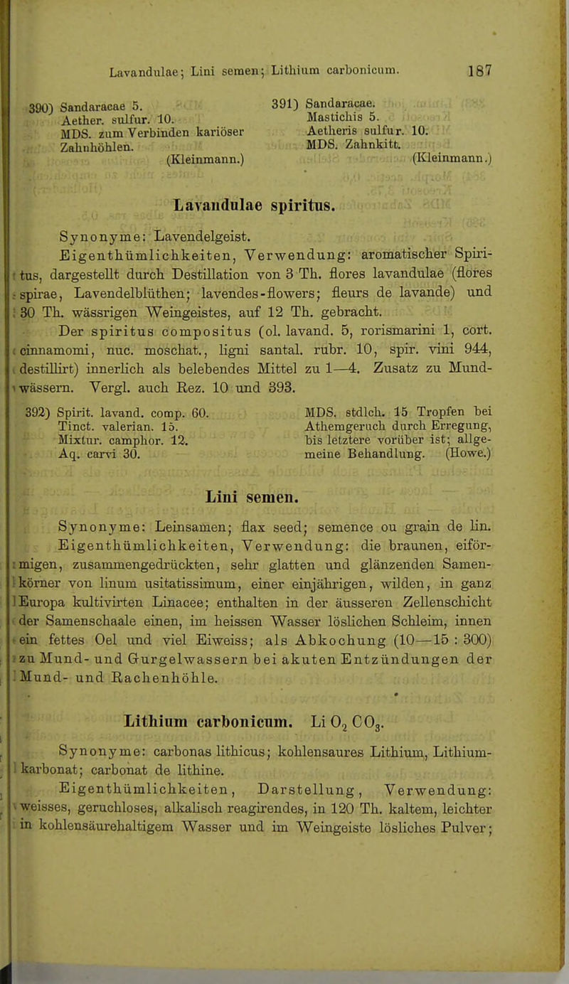 390) Sandaracae 5. Aether. sulfur. 10. MDS. zum Verbinden kariöser Zahnhöhlen. (Kleinmann.) 391) Sandaracae. Mastichis 5. Aetheris sulfur. 10. MDS. Zahnkitt. (Kleinmann.) Lavandulae Spiritus. Synonyme: Lavendelgeist. Eigentümlichkeiten, Verwendung: aromatischer Spiri- tus, dargestellt durch Destillation von 3 Th. flores lavandulae (flores .-spirae, Lavendelblüthen; lavendes-flowers; fleurs de lavande) und ! 30 Th. wässrigen Weingeistes, auf 12 Th. gebracht. Der Spiritus compositus (ol. lavand. 5, rorismarini 1, cort. cinnamomi, nuc. moschat., ligni santal. rubr. 10, spir. vini 944, destillirt) innerlich als belebendes Mittel zu 1—4. Zusatz zu Mund- i wässern. Vergl. auch Rez. 10 und 393. 392) Spirit. lavand. comp. 60. MDS. stdlch. 15 Tropfen bei Tinct. valerian. 15. Athemgeruch durch Erregung, Mixtur, camphor. 12. bis letztere vorüber ist; allge- Aq. carvi 30. meine Behandlung. (Howe.) Lini semen. Synonyme: Leinsamen; flax seed; semence ou grain de lin. Eigenthümlichkeiten, Verwendung: die braunen, eiför- migen, zusammengedrückten, sehr glatten und glänzenden Samen- körner von linum usitatissimum, einer einjährigen, wilden, in ganz 1 Europa kultivirten Linacee; enthalten in der äusseren Zellenschicht der Samenschaale einen, im heissen Wasser löslichen Schleim, innen ein fettes Oel und viel Eiweiss; als Abkochung (10—15 : 300) zu Mund- und Grurgelwassern bei akuten Entzündungen der iMund- und Rachenhöhle. Lithium carbonicnin. Li02C03. ■ Synonyme: carbonas lithicus; kohlensaures Lithium, Lithium- karbonat; carbonat de lithine. Eigenthümlichkeiten, Darstellung, Verwendung: weisses, geruchloses, alkalisch reagirendes, in 120 Th. kaltem, leichter in kohlensäurehaltigem Wasser und im Weingeiste lösliches Pulver;