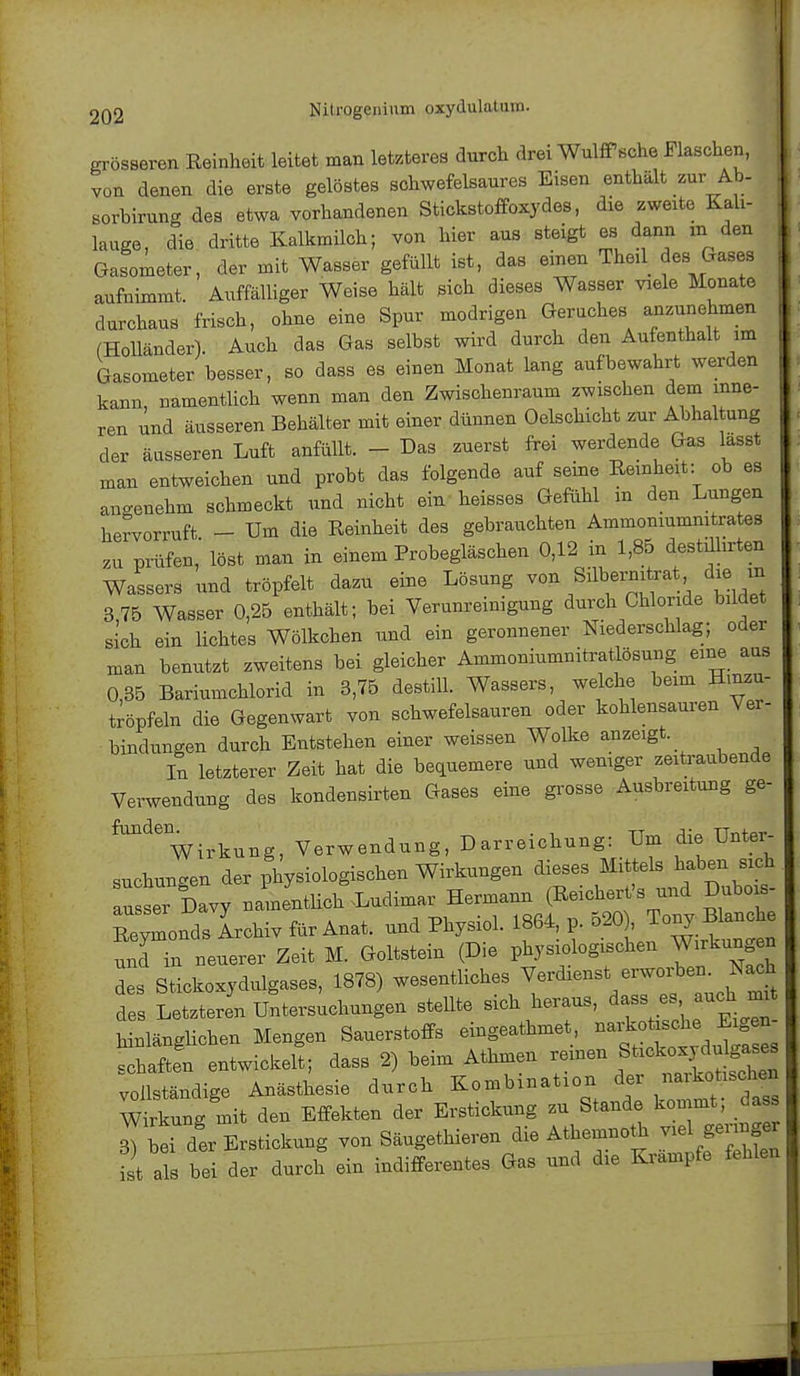 grösseren Reinheit leitet man letzteres durch drei Wulffsche Flaschen, I von denen die erste gelöstes schwefelsaures Eisen enthält zur Ab- sorbirung des etwa vorhandenen Stickstoffoxydes, die zweite Kali- lauge, die dritte Kalkmilch; von hier aus steigt es dann in den Gasometer, der mit Wasser gefüllt ist, das einen Theil des Gases aufnimmt. Auffälliger Weise hält sich dieses Wasser viele Monate durchaus frisch, ohne eine Spur modrigen Geruches anzunehmen (Holländer). Auch das Gas selbst wird durch den Aufenthalt im Gasometer besser, so dass es einen Monat lang aufbewahrt werden kann, namentlich wenn man den Zwischenraum zwischen dem inne- ren und äusseren Behälter mit einer dünnen Oelschicht zur Abhaltung der äusseren Luft anfüllt. - Das zuerst frei werdende Gas lasst man entweichen und probt das folgende auf seine Reinheit: ob es angenehm schmeckt und nicht ein heisses Gefühl in den Lungen hervorruft - Um die Reinheit des gebrauchten Ammoniumnitrates zu prüfen löst man in einem Probegläschen 0,12 in 1,85 destührten Wassers und tröpfelt dazu eine Lösung von Silbernitrat die m 3 75 Wasser 0,25 enthält; bei Verunreinigung durch Chloride bildet sich ein lichtes Wölkchen und ein geronnener Niederschlag; oder man benutzt zweitens bei gleicher Ammoniumnitratlösung eine aus 0 35 Bariumchlorid in 3,75 destill. Wassers, welche beim Hmzu- tröpfeln die Gegenwart von schwefelsauren oder kohlensauren Ver- bindungen durch Entstehen einer weissen Wolke anzeigt. In letzterer Zeit hat die bequemere und weniger zeitraubende Verwendung des kondensirten Gases eine grosse Ausbreitung ge-  Wirkung, Verwendung, Darreichung: Um die Unter- suchungen der physiologischen Wirkungen dieses Mittels haben sich au ser Davy namentlich Ludimar Hermann (Reichert's und Dubois- ßeylonds Archiv für Ana, und Physiol. 1864, p. 520) Tonyfauche und in neuerer Zeit M. Goltstein (Die physiologischen Wirkung n des Stickoxydulgases, 1878) wesentliches Verdienst erworben. Nach d Letztere! Untersuchungen stellte sich heraus, dass es auch mit hinlänglichen Mengen Sauerstoffs eingeathmet, schaften entwickelt; dass 2) beim Athmen reinen St*<*^lg«*- vollständige Anästhesie durch Kombination der naikotischen Wirkung mit den Effekten der Erstickung zu Stande kommt; dass Vorder Erstickung von Säugethieren die Athemnoth viel geringe t a be der durch ein indifferentes Gas und die Krämpfe fehlen