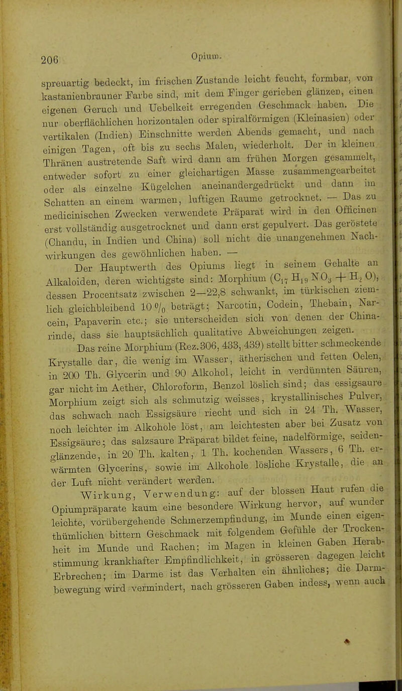 spreuartig bedeckt, im frisclien Zustande leicht feucht, formbar, von I kastanienbrauner Farbe sind, mit dem Finger gerieben glänzeD, einen eigenen Geruch und Uebelkeit erregenden Geschmack haben. Die nur oberflächlichen horizontalen oder spiralförmigen (Kleinasien) oder vertikalen (Indien) Einschnitte werden Abends gemacht, und nach einigen Tagen, oft bis zu sechs Malen, wiederholt. Der in kleinen Thränen austretende Saft wird dann am frühen Morgen gesammelt, entweder sofort zu einer gleichartigen Masse zusammengearbeitet oder als einzelne Kügelchen aneinandergedrückt und dann im Schatten an einem warmen, luftigen Räume getrocknet. — Das zu medicinischen Zwecken verwendete Präparat wird in den Officinen erst vollständig ausgetrocknet und dann erst gepulvert. Das geröstete (Chandu, in Indien und China) soll nicht die unangenehmen Nach- wirkungen des gewöhnlichen haben. — Der Hauptwerth des Opiums liegt in seinem Gehalte an Alkaloiden, deren wichtigste sind: Morphium (C17 H,„ NO*, -f- H, 0), dessen Procentsatz zwischen 2-22,8 schwankt, im türkischen ziem- lich gleichbleibend 10 »/„ beträgt; Narcotin, Oodein, Thebam, Nar- cein, Papaverin etc.; sie unterscheiden sich von denen der China- rinde dass sie hauptsächlich qualitative Abweichungen zeigen. Das reine Morphium (Rez.306, 433, 439) stellt bitter schmeckende Krystalle dar, die wenig im Wasser, ätherischen und fetten Oelen, in ^OO Th Glycerin und 90 Alkohol, leicht in verdünnten Säuren, «rar nicht im Aether, Chloroform, Benzol löslich sind; das essigsaure Morphium zeigt sich als schmutzig weisses, krystallinisches Pulver, das schwach nach Essigsäure riecht und sich in 24 Th. Wasser, noch leichter im Alkohole löst, am leichtesten aber bei Zusatz von Essigsäure; das salzsaure Präparat bildet feine, nadeiförmige, seiden- glänzende, in 20 Th. kalten, 1 Th. kochenden Wassers 6 Th. er- wärmten Glycerins, sowie im Alkohole lösliche Krystalle, die an der Luft nicht verändert werden. Wirkung, Verwendung: auf der blossen Haut rufen die Opiumpräparate kaum eine besondere Wirkung hervor, auf wunder leichte, vorübergehende Schmerzempfindung, im Munde einen eigen- thümlichen bittern Geschmack mit folgendem Gefühle der Trocken- heit im Munde und Eachen; im Magen in kleinen Gaben Herab- stimmung krankhafter Empfindlichkeit, in grösseren dagegen leicht Erbrechen; im Darme ist das Verhalten ein ähnliches; die Darm- bewegung wird vermindert, nach grösseren Gaben indess, wenn auch