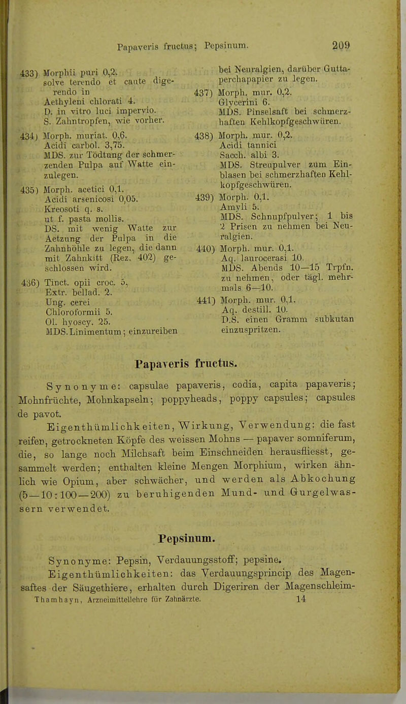 Papaveris fructus; Pepsinum. 433) Morphii puri 0,2. solve terendo et caute dige- rendo in Aethyleni clilorati 4. Q; in vitro lnci impervio. S. Zahritropfen, wie vorher. 431) Morph, muriat. 0,6. Acidi carbol. 3,75. MDS. zur Tödtung der schmer- zenden Pulpa auf Watte ein- zulegen. 435) Morph, acetici 0,1. Acidi arse.nicosi 0,05. Kreosoti q. s. ut f. pasta mollis. DS. mit wenig Watte zur Aetznng der Pulpa in die Zahnhöhle zu legen, die dann mit Zahnkitt (Rez. 402) ge- schlossen wird. 436) Tinct. opii croc. 5, Extr. bellad. 2. Ung. cerei Chloroformii 5. Ol. hyoscy. 25. MDS.Linimentum; einzureiben bei Neuralgien, darüber Gutta- perchapapier zu legen. 437) Morph, mur. 0,2. Glyeerini 6. MDS. Finselsaft bei schmerz- haften Kehlkopfgeschwiiren. 438) Morph, mur. 0,2. Acidi tannici Sacch. albi 3. MDS. Streupulver zum Ein- blasen bei schmerzhaften Kehl- kopfgeschwüren. 439) Morph. 0,1. Amyli 5. MDS. Schnupfpulver; 1 bis 2 Prisen zu nehmen bei Neu- ralgien. 440) Morph, mur. 0,1. Aq. laurocerasi 10. MDS. Abends 10—15 Trpfn. zu nehmen, oder tägl. mehr- mals 6—10. 441) Morph, mur. 0,1. Aq. destill. 10. D.S. einen Gramm subkutan einzuspritzen. Papayeris fructus. Synonyme: capsulae papaveris, codia, capita papaveris; Mohnfrüchte, Mohnkapseln-, poppyheads, poppy capsules; capsules de pavot. Eigentümlichkeiten, Wirkung, Verwendung: die fast reiferj, getrockneten Köpfe des weissen Mohns — papaver somniferum, die, so lange noch Milchsaft beim Einschneiden herausniesst, ge- sammelt werden; enthalten kleine Mengen Morphium, wirken ähn- lich wie Opium, aber schwächer, und werden als Abkochung (5 — 10:100 — 200) zu beruhigenden Mund- und Gurgelwas- sern verwendet. Pepsinum. Synonyme: Pepsin, Verdauungsstoff; pepsine. Eigentümlichkeiten: das Verdauungsprincip des Magen- saftes der Säugethiere, erhalten durch Digeriren der Magenschleim- Thamhayn, Arzneimittellehre für Zahnärzte. 14