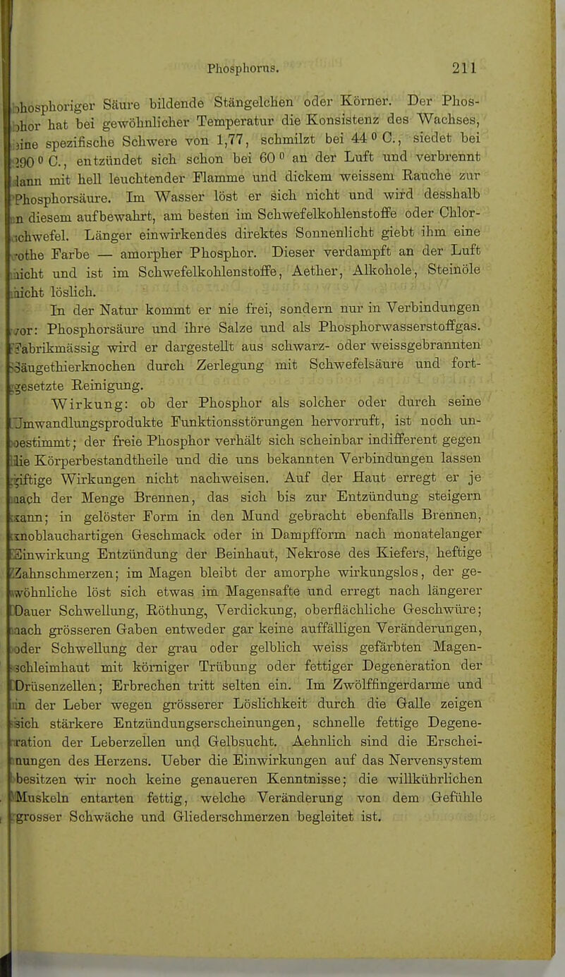 limosphoriger Säure bildende Stängelchen oder Körner. Der Phos- bHor hat bei gewöhnlicher Temperatur die Konsistenz des Wachses, »ine spezifische Schwere von 1,77, schmilzt bei 44 »C, siedet bei !90°C, entzündet sich schon bei 60° an der Luft und verbrennt lann mit hell leuchtender Flamme und dickem weissem Rauche zur Phosphorsäure. Im Wasser löst er sich nicht und wird desshalb an diesem aufbewahrt, am besten im Schwefelkohlenstoffe oder Chlor- Schwefel. Länger einwirkendes direktes Sonnenlicht giebt ihm eine rothe Farbe — amorpher Phosphor. Dieser verdampft an der Luft laicht und ist im Schwefelkohlenstoffe, Aether, Alkohole, Steinöle läicht löslich. In der Natur kommt er nie frei, sondern nur in Verbindungen vor: Phosphorsäure und ihre Salze und als Phosphorwasserstoffgas. ■7abrikmässig wird er dargestellt aus schwarz- oder weissgebrannten -Säugethierknochen durch Zerlegung mit Schwefelsäure und fort- gesetzte Peinigung. Wirkung: ob der Phosphor als solcher oder durch seine Jmwandlungsprodukte Punktionsstörungen hervorruft, ist noch un- bestimmt; der freie Phosphor verhält sich scheinbar indifferent gegen ilie Körperbestandtheile und die uns bekannten Verbindungen lassen :^iftige Wirkungen nicht nachweisen. Auf der Haut erregt er je lach der Menge Brennen, das sich bis zur Entzündung steigern ;xann; in gelöster Form in den Mund gebracht ebenfalls Brennen, iinoblauchartigen Geschmack oder in Dampfform nach monatelanger Einwirkung Entzündung der Beinhaut, Nekrose des Kiefers, heftige 'Zahnschmerzen; im Magen bleibt der amorphe wirkungslos, der ge- wöhnliche löst sich etwas im Magensafte und erregt nach längerer Dauer Schwellung, Eöthung, Verdickung, oberflächliche Geschwüre; lach grösseren Gaben entweder gar keine auffälligen Veränderungen, }der Schwellung der grau oder gelblich weiss gefärbten Magen- schleimhaut mit kömiger Trübung oder fettiger Degeneration der Drüsenzellen; Erbrechen tritt selten ein. Im Zwölffingerdarme und :in der Leber wegen grösserer Löslichkeit durch die Galle zeigen äich stärkere Entzündungserscheinungen, schnelle fettige Degene- ration der Leberzellen und Gelbsucht. Aehnlich sind die Erschei- nungen des Herzens. Ueber die Einwirkungen auf das Nervensystem besitzen wir noch keine genaueren Kenntnisse; die willkührlichen HMuskeln entarten fettig, welche Veränderung von dem Gefühle grosser Schwäche und Gliederschmerzen begleitet ist.