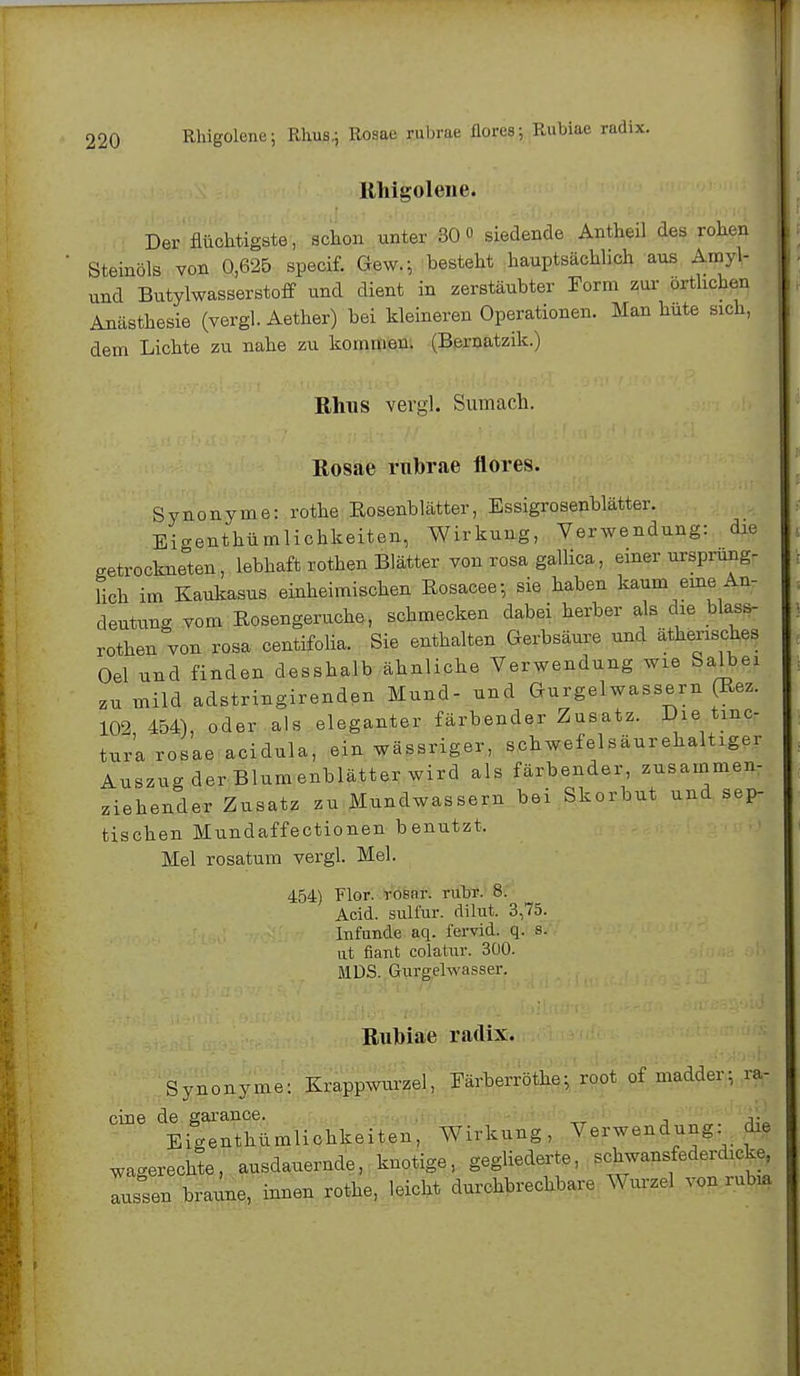 Rhigolene. Der flüchtigste, schon unter 30° siedende Antheil des rohen Steinöls von 0,625 specif. Gew.^ besteht hauptsächlich aus Amyl- und Butylwasserstoff und dient in zerstäubter Form zur örtlichen Anästhesie (vergl. Aether) bei kleineren Operationen. Man hüte sich, dem Lichte zu nahe zu kommen. (Bernatzik.) Rhus vergl. Sumach. Rosae rubrae flores. Synonyme: rothe Rosenblätter, Essigrosenblätter. Eigenthümlichkeiten, Wirkung, Verwendung: die getrockneten, lebhaft rothen Blätter von rosa gallica, einer ursprüng- lich im Kaulcasus einheimischen Eosacee-, sie haben kaum eine An- deutung vom Eosengeruche, schmecken dabei herber als die blau- rote, von rosa centifolia. Sie enthalten Gerbsäure und ätherisches Oel und finden desshalb ähnliche Verwendung wie Salbei zu mild adstringirenden Mund- und Gurgelwassern (Bez. 102 454), oder als eleganter färbender Zusatz. Die tinc- tura rosae acidula, ein wässriger, schwefelsäurehaltiger Auszug der Blumenblätter wird als färbender, zusammen- ziehender Zusatz zu Mundwassern bei Skorbut und sep- tischen Mundaffectionen benutzt, Mel rosatum vergl. Mel. 454) Flor, rosnr. rubr. 8. Acid. sulfur. dilut. 3,75. Infunde aq. fervid. q. s. ut fiant colatur. 300. MÜS. Gurgelwasser. Rubiae radix. Synonyme: Krappwurzel, Färberröthe• ro.ot of madder: ra- cine de garance. V? Eigenthümlichkeiten, Wirkung, Verwendung die wagerechte, ausdauernde, knotige, gegliederte, .chwansfederdicke, Tssen braune, innen rothe, leicht durchbrechbare Wurzel von nOua