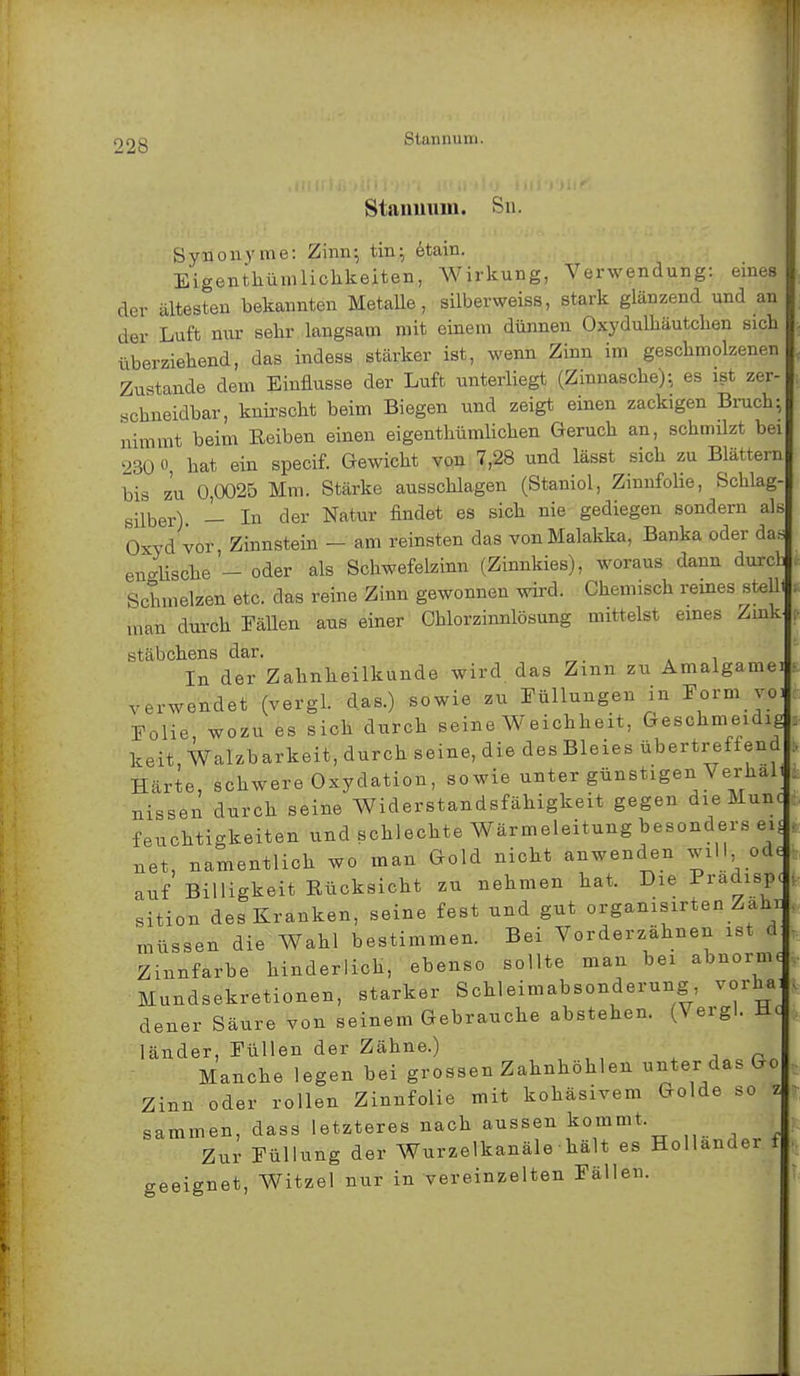 Stannum. Stannum. sn Synonyme: Zinn; tin; etain. Eigentümlichkeiten, Wirkung, Verwendung: eines der ältesten bekannten Metalle, silberweiss, stark glänzend und an der Luft nur sehr langsam mit einem dünnen Oxydulhäuteben sich überziehend, das indess stärker ist, wenn Zinn im geschmolzenen Zustande dem Einflüsse der Luft unterliegt (Zinnasche); es ist zer- .schneidbar, knirscht beim Biegen und zeigt einen zackigen Bruch; nimmt beim Reiben einen eigentümlichen Geruch an, schmilzt bei »30 0, hat ein speeif. Gewicht von 7,28 und lässt sich zu Blättern bis zu 0,0025 Mm. Stärke ausschlagen (Staniol, Zinnfolie, Schlag- silber) — In der Natur findet es sich nie gediegen sondern als Oxyd vor Zinnstein - am reinsten das von Malakka, Banka oder da* enische'- oder als Schwefelzinn (Zinnkies), woraus dann durcl Schmelzen etc. das reine Zinn gewonnen wird. Chemisch reines stellt man durch Fallen aus einer Chlorzinnlösung mittelst eines ZmkJ stabchens dar. In der Zahnheilkunde wird das Zinn zu Amalgamei verwendet (vergl. das.) sowie zu Füllungen in Form vot Folie, wozu es sich durch seine Weichheit, Geschmeidig keit.Walzbarkeit, durch seine, die des Bleies übertreffend Härte, schwere Oxydation, sowie unter günstigen Verhalt nissen durch seine Widerstandsfähigkeit gegen die Munt feuchtigkeiten und schlechte Wärmeleitung besonders ei< net, namentlich wo man Gold nicht anwenden will, ode auf Billigkeit Eücksicht zu nehmen hat. Die Pradisp. sition des Kranken, seine fest und gut organisirten ZahU müssen die Wahl bestimmen. Bei Vorderzähnen ist d Zinnfarbe hinderlich, ebenso sollte man bei abnorme Mundsekretionen, starker Schleimabsonderung vorha dener Säure von seinem Gebrauche abstehen. (Vergl. Hc länder, Füllen der Zähne.) Manche legen bei grossen Zahnhöhlen unter das Go Zinn oder rollen Zinnfolie mit kohäsivem Golde so * sammen, dass letzteres nach aussen kommt. Zur Füllung der Wurzelkanäle ■ hält es Hollander f geeignet, Witzel nur in vereinzelten Fällen.