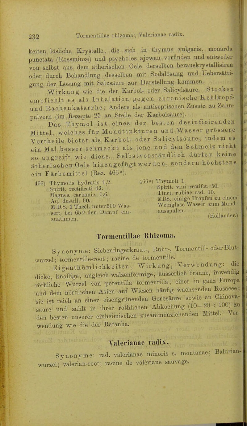 keiten lösliche Krystalle, die sich in thymus vulgaris, monarda punctata (Rossminze) und ptycholes ajowan vorfinden und entweder von selbst aus dem ätherischen Oele derselben herauskrystallisiren oder durch Behandlung desselben mit Sodalösung und Uebersätti- gnng der Lösung mit Salzsäure zur Darstellung kommen. Wirkung wie die der Karbol- oder Salicylsäure. Stocken empfiehlt es als Inhalation gegen chronische Kehlkopf- und Rachenkatarrhe; Andere als antiseptischen Zusatz zu Zahn- pulvern (im Rezepte 25 an Stelle der Karbolsäure). Das Thymol ist eines der besten desinficirenden Mittel, welches für Mundtinkturen und Wasser grössere Vortheile bietet als Karbol- oder Salicylsäurer indem es ein Mal besser schmeckt als jene und den Schmelz nicht so angreift wie diese. Selbstverständlich dürfen keine ätherischen Oele hinzugefügt werden, sondern höchstens ein Färbemittel (Rez. 466a). 466) Thymolis hydratis 1,1. 466) Thymoli 1. ' Spirit. rectiiieati 12. Spirit. rectifet. oO. Magnes. carbonic. 0,6. Tmot. rubiae rad 10. Aq destill. 90. MDS. eiMge Tropfen meinem M D.S. 1 Tlieel. anter 500 Was- Weinglase Wasser zum Mund- ser; bei 65 0 den Dampf ein- ausspulen. /Holländer.) zuathmen. Tormentillae Rhizoina. Synonyme: Siebenfingerkraut-, Ruhr-, Tormentül- oder Blut- wurzel ;tormentille-root; racine de tormentille. Eigenthümlichkeiten, Wirkung, Verwendung: die dicke knollige, ungleich walzenförmige, äusserlich braune, inwendig röthliche Wurzel von potentiila tormentilla, einer in ganz Europa und dem nördlichen Asien auf Wiesen häufig wachsenden Rosacee; sie ist reich an einer eisengrünenden Gerbsäure sowie an Chmova- säure und zählt in ihrer röthlichen Abkochung (10-20 : 100) zu den besten unserer einheimischen zusammenziehenden Mittel. Ver- wendung wie die der Ratanha. Yaleriauae radix. Synonyme: rad. valeriauae minoris s. montanae; Baldrian- wurzel; valerian-root; racine de valeriane sauvage.