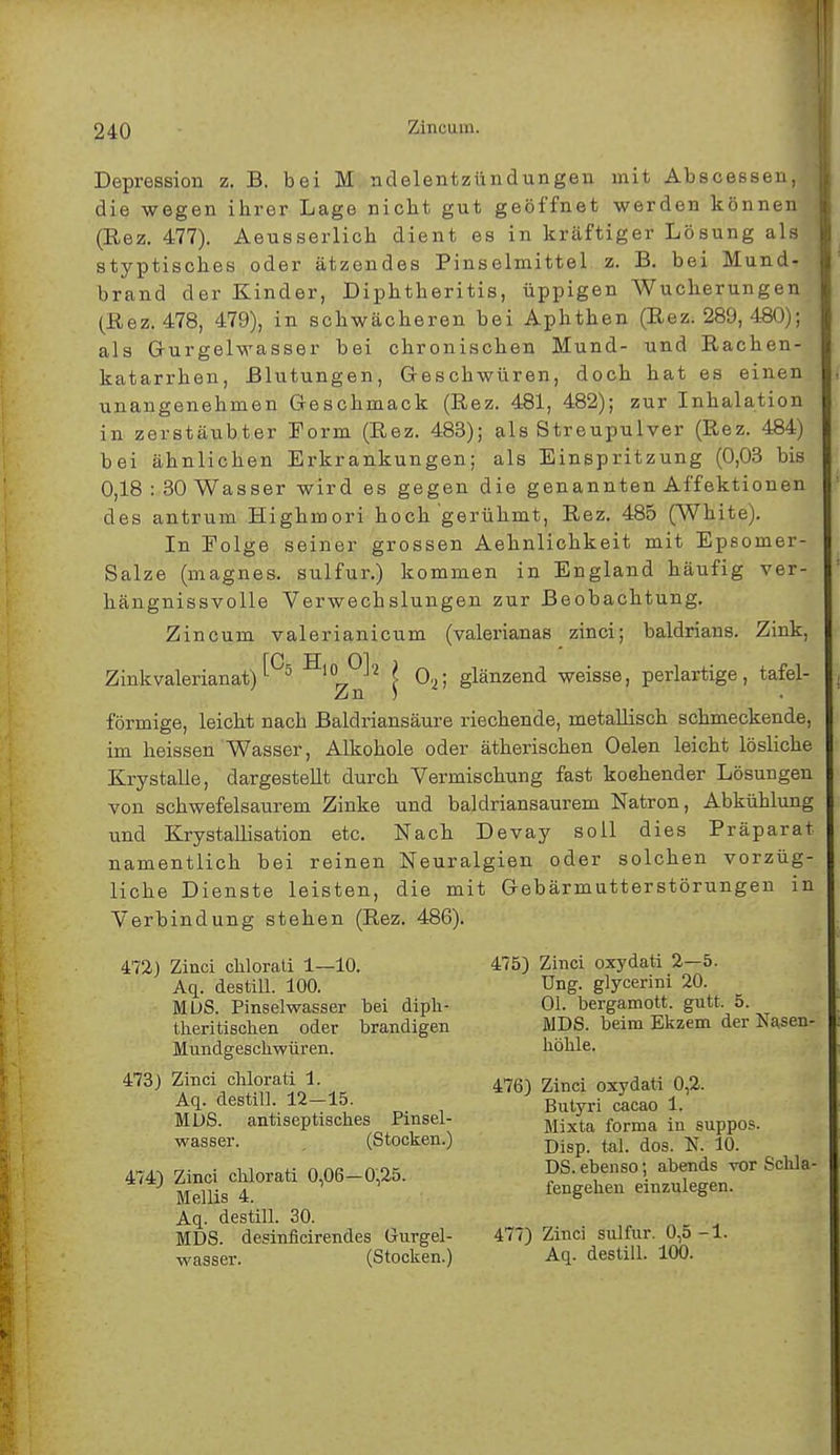 Depression z. B. bei M ndelentzündungen mit Abscessen,.^ die wegen ihrer Lage nicht gut geöffnet werden können-fl (Rez. 477). Aeusserlich dient es in kräftiger Lösung als styptisches oder ätzendes Pinselmittel z. B. bei Mund- brand der Kinder, Diphtheritis, üppigen Wucherungen (Rez. 478, 479), in schwächeren bei Aphthen (Rez. 289, 480); als Gurgelwasser bei chronischen Mund- und Rachen- katarrhen, Blutungen, Geschwüren, doch hat es einen unangenehmen Geschmack (Rez. 481, 482); zur Inhalation in zerstäubter Form (Rez. 483); als Streupulver (Rez. 484) bei ähnlichen Erkrankungen; als Einspritzung (0,03 bis 0,18 : 30 Wasser wird es gegen die genannten Affektionen des antrum Highmori hoch gerühmt, Rez. 485 (White). In Folge seiner grossen Aehnlichkeit mit Epsomer- Salze (magnes. sulfur.) kommen in England häufig ver- hängnissvolle Verwechslungen zur Beobachtung. Zincum valerianicum (valerianas zinci; baldrians. Zink, Zinkvalerianat)'-°5 Hl0r7°'! l 0.,; glänzend weisse, perlartige, tafel- Zn ) förmige, leicht nach Baldriansäure riechende, metallisch schmeckende, im heissen Wasser, Alkohole oder ätherischen Oelen leicht lösliche Krystalle, dargestellt durch Vermischung fast koehender Lösungen von schwefelsaurem Zinke und baldriansaurem Natron, Abkühlung und Krystallisation etc. Nach Devay soll dies Präparat, namentlich bei reinen Neuralgien oder solchen vorzüg- liche Dienste leisten, die mit Gebärmutterstörungen in Verbindung stehen (Rez. 486). 472) Zinci chlorali 1—10. Aq. destill. 100. MUS. Pinselwasser bei diph- therischen oder brandigen Mundgeschwüren. 473) Zinci chlorati 1. Aq. destill. 12-15. MUS. antiseptisches Pinsel- wasser. (Stocken.) 474) Zinci clilorati 0,06—0,25. Mellis 4. Aq. destill. 30. MDS. desinficirendes Gurgel- wasser. (Stocken.) 475) Zinci oxydati 2—5. Ung. glycerini 20. Ol. bergamott. gutt. 5. MDS. beim Ekzem der Nasen- höhle. 476) Zinci oxydati 0,2. Butyri cacao 1. Mixta forma in suppos. Disp. tal. dos. N. 10. DS. ebenso; abends vor Schla- fengehen einzulegen. 477) Zinci sulfur. 0,5-1. Aq. destill. 100.