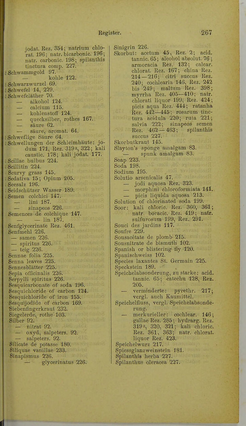 jodat. Rez. 354; natrium chlo- rat. 196; natr. bicarbonic. 196; natr. carbonic. 198; spilanthis tinctura comp. 227. ; Schwammgold 97. — kohle 122. ; Schwarzwurzel 69. : Schwefel 14, 229. : Schwefeläther 70. — alkohol 124. — calcium 115. — kohlenstoff 124. — quecksilber, rothes 167. — säure 62. — säure, aromat. 64. .'Schweflige Säure 64. ; Schwellungen der Schleimhäute: jo- dum 171, Rez. 319 a, 322; kali caustic. 178; kali jodat. 177. i Scillae bulbus 224. ; Scillitin 224. Scurvy grass 145. ; Sedativa 15; Opium 205. , Seesalz 196. ; Seidschützer Wasser 189. , Semen colchici 147. — lini 187. — sinapeos 226. Semences de colchique 147. — — lin 187. Senfglycerinate Rez. 461. Senfmehl 226. — samen 226. — spiritus 226. — teig 226. Sennae folia 225. Senna leaves 225. Sennesblätter 225. Sepia ofßcinalis 226. Serpylli spiritus 226. Sesquicarbonate of soda 196. Sesquichloride of carbon 124. Sesquichloride of iron 155. Sesquijodide of carbon 169. Siebenfingerkraut 232. Siegelerde, rothe 103. Silber 92. — nitrat 92. — oxyd, Salpeters. 92. — Salpeters. 92. Silicate de potasse 180. Siliquae vanillae 233. Sinapi9mus 226. — glycerinatus 226. Sinigrin 226. Skorbut: acetum 45, Rez. 2; acid. tannic. 65; alcohol absolut. 76; arraoracia Rez. 132; calcar. chlorat. Rez. 167; china Rez. 2,14 — 216; citri succus Rez. 240; cochlearia 146, Rez. 242 bis 249; maltum Rez. 398; myrrha Rez. 405—410; natr. chlorati liquor 199, Rez. 424; picis aqua Rez. 444; ratanha Rez. 442—445; rosarum tinc- tura acidula 220; ruta 221; salvia 222; sinapeos semen Rez. 462—463; spilanthis succus 227. Skorbutkraut 145. Slayton's sponge auialgam 83. — spunk amalgam 83. Soap 223. Soda 198. Sodium 195. Solutio arsenicalis 47. — jodi aquosa Rez. 323. — morphini chloroformiata 141. — picis liquida aquosa 213. Solution of chlorinated soda 199. Soor: kali chloric. Rez. 360, 361; natr. boracic. Rez. 419; natr. sulfurosum 199, Rez. 291. Souci des jardins 117. Soufre 229. Sousac6tate de plomb 215. Sousnitrate de bismuth 102. Spanish or blisteiing fly 120. Spanischweiss 102. Species laxantes St. Germain 225. Speckstein 189. Speichelabsonderung, zu starke: acid. tannic. 65; catechu 128, Rez. 205. — verminderte: pyretkr. 217; vergl. auch Kaumittel. Speichelfluss, vergl. Speichelabsonde- rung. — merkurieller: cochlear. 146; gallae Rez. 285; hydrarg. Rez. 319 a, 320, 321; kali chloric. Rez. 361, 363; natr. chlorat. liquor Rez. 423. Speichelwurz 217. Spiessglanzweinstein 181. Spilanthis herba 227. Spilanthus oleracea 227.