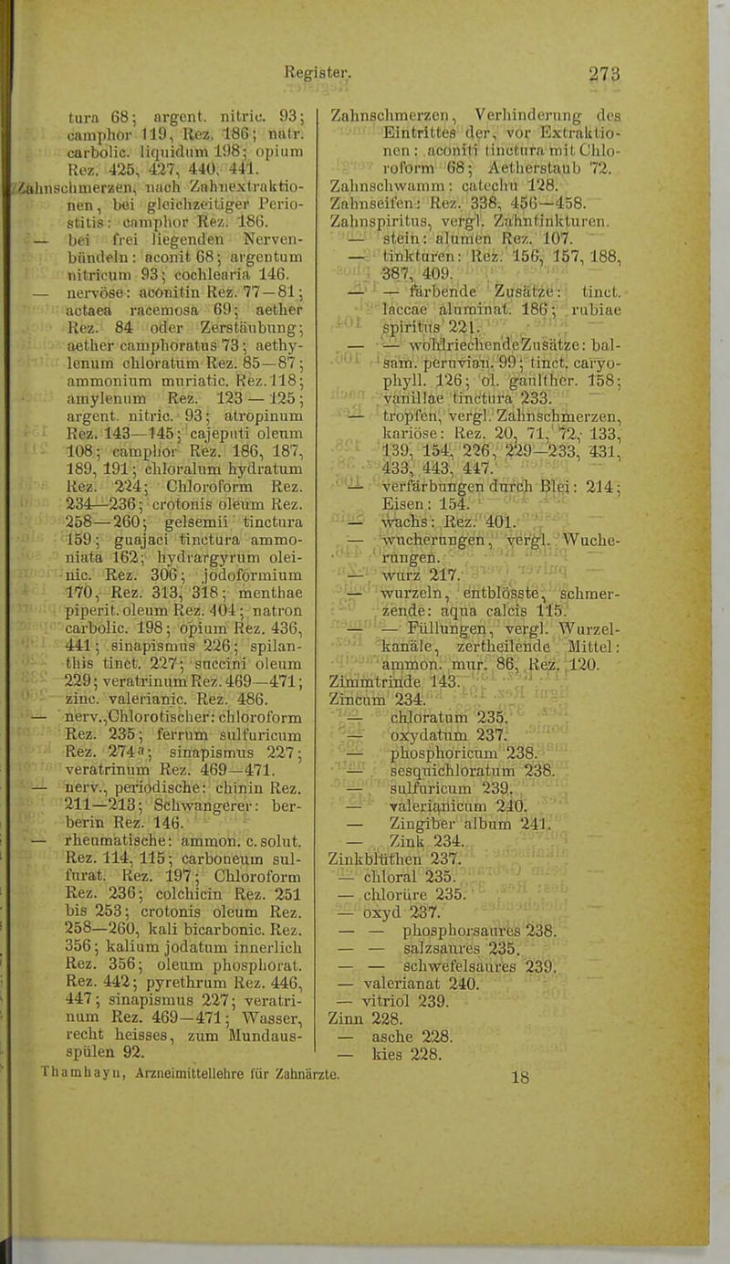 tura 68; argent. nitric 93; camphor 119, Ilez. 186; nntr. carbolic. liquidum 198; opium Rez. 425, 427, 440, 441. Zahnschmerzen, nach Zalmextraktio- nen, bei gleichzeitiger Perio- stitis : camphor Rez. 186. — bei frei liegenden Nerven- bündeln: nconit68; argentum mtrieum 93; Cochlea ria 146. — nervöse: aconitin Rez. 77 —81; actaea racemosa 69; aether Rez. 84 oder Zerstäubung; aether eamphoratus 73 ; aethy- lenum chloratum Rez. 85—87; ammonium muriatic. Rez. 118; amylenum Rez. 123 — 125 ; argent. nitric. 93; atropinum Rez. 143—145; cajepuü oleum 108; camphor Rez. 186, 187, 189, 191; chloralum hydratum Rez. 224; Chloroform Rez. 234:—236; crotonis oleum Rez. 258—260; gelsemii tinctura 159 j guajaci tinctura ammo- niata 162; hyclrargyrum olei- nic. Rez. 306; jodoformium 170, Rez. 313, 318; menthae piperit. oleum Rez. 401; natron carbolic. 198; opium Rez. 436, 441; sinapismus 226; spilan- this tinct. 227; succini oleum 229; veratrinum Rez. 469—471; zinc. valerianic. Rez. 486. — nerv.,Chlorotischer: Chloroform Rez. 235; ferrum sulfuricum Rez. 274»; sinapismus 227; veratrinum Rez. 469—471. — nerv., periodische: chinin Rez. 211—213; Schwangerer: ber- berin Rez. 146. — rheumatische: ammon. c. solut. Rez. 114, 115; carboneum sul- furat. Rez. 197; Chloroform Rez. 236; colchicin Rez. 251 bis 253; crotonis oleum Rez. 258—260, kali bicarbonic. Rez. 356; kalium jodatum innerlich Rez. 356; oleum phosphorat. Rez. 442; pyrethrum Rez. 446, 447; sinapismus 227; veratri- num Rez. 469—471; Wasser, recht heisses, zum Mundaus- spülen 92. Zahnsohmerzen, Verhinderung des Eintrittes der, vor Extraktio- nen: aconili tinetiifa'mitChlo- roform 68; Aet her.slau Ii 72. Zahnschwamm; catepmi 128: Zalniseilen: Rez. 338, 156—158. Zahnspiritus, vergl. Zahnt inktuien. — stein: nlnnien Rez. 107. — liTikturou: Rez. 156, 157, 188, 387, 409. — — färbende Zusätze: tinct. lnccae aluminat. 186; rublae spiritus 221. — — wohlrieehendeZusätze: bai- sam, pernvian. 99; tinct. caryo- phyll. 126; ol. gaidthcr. 158 vanillae tinctura 233. — tropfen, vergl. Zahnschmerzen kariöse: Rez. 20, 71, 72,- 133 139, 154, 226, 229-233, 431 433, 443, 447. — Verfärbungen durch Blei: 214 Eisen: 154. — wachs: Rez. 401. — Wucherungen, vergl. Wuche- rungen. — würz 217. — wurzeln, entblösste, schmer- zende: aqua ralcis 115. — — Füllungen, vergl. Wurzel- kanäle, zertheilende Mittel: ammon. mur. 86, Rez. 120. Zimmtrinde 143. Zincum 234. — chloratum 235. — oxydatum 237. — phosphoricum 238. — sesquichloratum 238. — sulfuricum 239. — valerianicum 240. — Zingiber album 241. — Zink 234. Zinkblüthen 237. — chloral 235. — chlorüre 235. — oxyd 237. — — phosphorsanres 238. — — salzsaures 235. — — schwefelsaures 239. — valerianat 240. — vitriol 239. Zinn 228. — asche 228. — kies 228. Thamhayn, Arzneimittellehre für Zahnärzte. 18