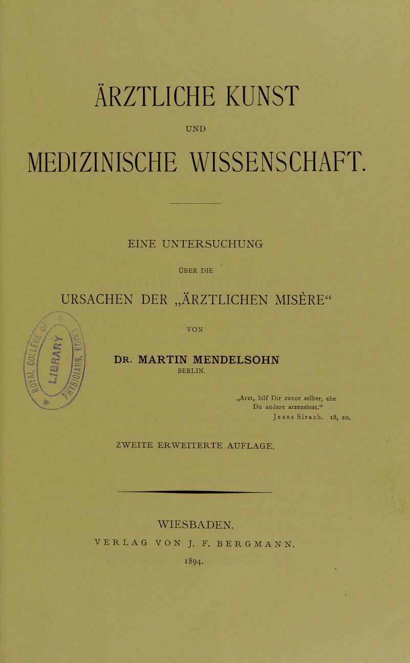 ÄRZTLICHE KUNST UND MEDIZINISCHE WISSENSCHAFT. EINE UNTERSUCHUNG ÜBER DIE URSACHEN DER „ÄRZTLICHEN MISERE VON DR. MARTIN MENDELSOHN BERLIN. „Ar2t, hilf Dir zuvor selber, ehe Du andere arzeneiest. Jesus Sirach. i8, 20. ZWEITE ERWEITERTE AUFLAGE. WIESBADEN. VERLAG VON J. F. BERGMANN. 1894.