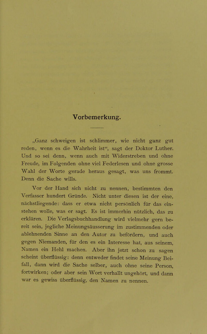 Vorbemerkung. „Ganz schweigen ist schlimmer, wie nicht ganz gut reden, wenn es die Wahrheit ist, sagt der Doktor Luther. Und so sei denn, wenn auch mit Widerstreben und ohne Freude, im Folgenden ohne viel Federlesen und ohne grosse Wahl der Worte gerade heraus gesagt, was uns frommt. Denn die Sache wills. Vor der Hand sich nicht zu nennen, bestimmten den Verfasser hundert Gründe. Nicht unter diesen ist der eine, nächstHegende: dass er etwa nicht persönlich für das ein- stehen wolle, was er sagt. Es ist immerhin nützlich, das zu erklären. Die Verlagsbuchhandlung wird vielmehr gern be- reit sein, jegliche Meinungsäusserung im zustimmenden oder ablehnenden Sinne an den Autor zu befördern, und auch gegen Niemanden, für den es ein Interesse hat, aus seinem, Namen ein Hehl machen. Aber ihn jetzt schon zu sagen scheint überflüssig: denn entweder findet seine Meinung Bei- fall, dann wird die Sache selber, auch ohne seine Person, fortwirken; oder aber sein Wort verhallt ungehört, und dann war es gewiss überflüssig, den Namen zu nennen.