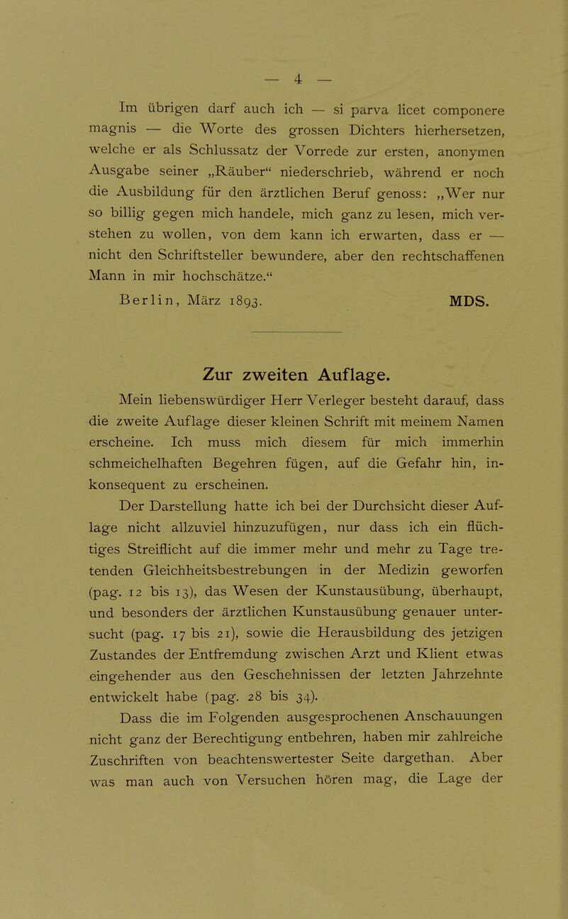 Im übrigen darf auch ich — si parva licet componere magnis — die Worte des grossen Dichters hierhersetzen, welche er als Schlussatz der Vorrede zur ersten, anonymen Ausgabe seiner „Räuber niederschrieb, während er noch die Ausbildung für den ärzthchen Beruf genoss: „Wer nur so billig gegen mich handele, mich ganz zu lesen, mich ver- stehen zu wollen, von dem kann ich erwarten, dass er — nicht den Schriftsteller bewundere, aber den rechtschaffenen Mann in mir hochschätze. Berlin, März 1893. MDS. Zur zweiten Auflage. Mein liebenswürdiger Herr Verleger besteht darauf, dass die zweite Auflage dieser kleinen Schrift mit meinem Namen erscheine. Ich muss mich diesem für mich immerhin schmeichelhaften Begehren fügen, auf die Gefahr hin, in- konsequent zu erscheinen. Der Darstellung hatte ich bei der Durchsicht dieser Auf- lage nicht allzuviel hinzuzufügen, nur dass ich ein flüch- tiges Streiflicht auf die immer mehr und mehr zu Tage tre- tenden Gleichheitsbestrebungen in der Medizin geworfen (pag. 12 bis 13), das Wesen der Kunstausübung, überhaupt, und besonders der ärztlichen Kunstausübung genauer unter- sucht (pag. 17 bis 21), sowie die Herausbildung des jetzigen Zustandes der Entfremdung zwischen Arzt und Klient etwas eingehender aus den Geschehnissen der letzten Jahrzehnte entwickelt habe (pag. 28 bis 34). Dass die im Folgenden ausgesprochenen Anschauungen nicht ganz der Berechtigung entbehren, haben mir zahlreiche Zuschriften von beachtenswertester Seite dargethan. Aber was man auch von Versuchen hören mag, die Lage der