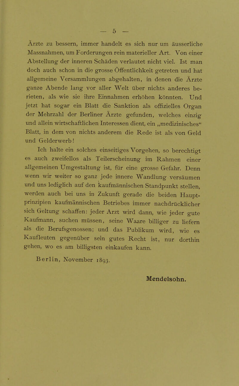 Arzte zu bessern, immer handelt es sich nur um äusserliche Massnahmen, um Forderungen rein materieller Art. Von einer Abstellung der inneren Schäden verlautet nicht viel. Ist man doch auch schon in die grosse Öffentlichkeit getreten und hat allgemeine Versammlungen abgehalten, in denen die Ärzte ganze Abende lang vor aller Welt über nichts anderes be- rieten, als wie sie ihre Einnahmen erhöhen könnten. Und jetzt hat sogar ein Blatt die Sanktion als offizielles Organ der Mehrzahl der Berhner Ärzte gefunden, welches einzig und allein wirtschaftlichen Interessen dient, ein „medizinisches Blatt, in dem von nichts anderem die Rede ist als von Geld und Gelderwerb! Ich halte ein solches einseitiges Vorgehen, so berechtigt es auch zweifellos als Teilerscheinung im Rahmen einer allgemeinen Umgestaltung ist, für eine grosse Gefahr. Denn wenn wir weiter so ganz jede innere Wandlung versäumen und uns lediglich auf den kaufmännischen Standpunkt stellen, werden auch bei uns in Zukunft gerade die beiden Haupt- prinzipien kaufmännischen Betriebes immer nachdrücklicher sich Geltung schaffen: jeder Arzt wird dann, wie jeder gute Kaufmann, suchen müssen, seine Waare billiger zu liefern als die Berufsgenossen; und das Pubhkum wird, wie es Kaufleuten gegenüber sein gutes Recht ist, nur dorthin gehen, wo es am billigsten einkaufen kann. Berlin, November 1893. Mendelsohn.