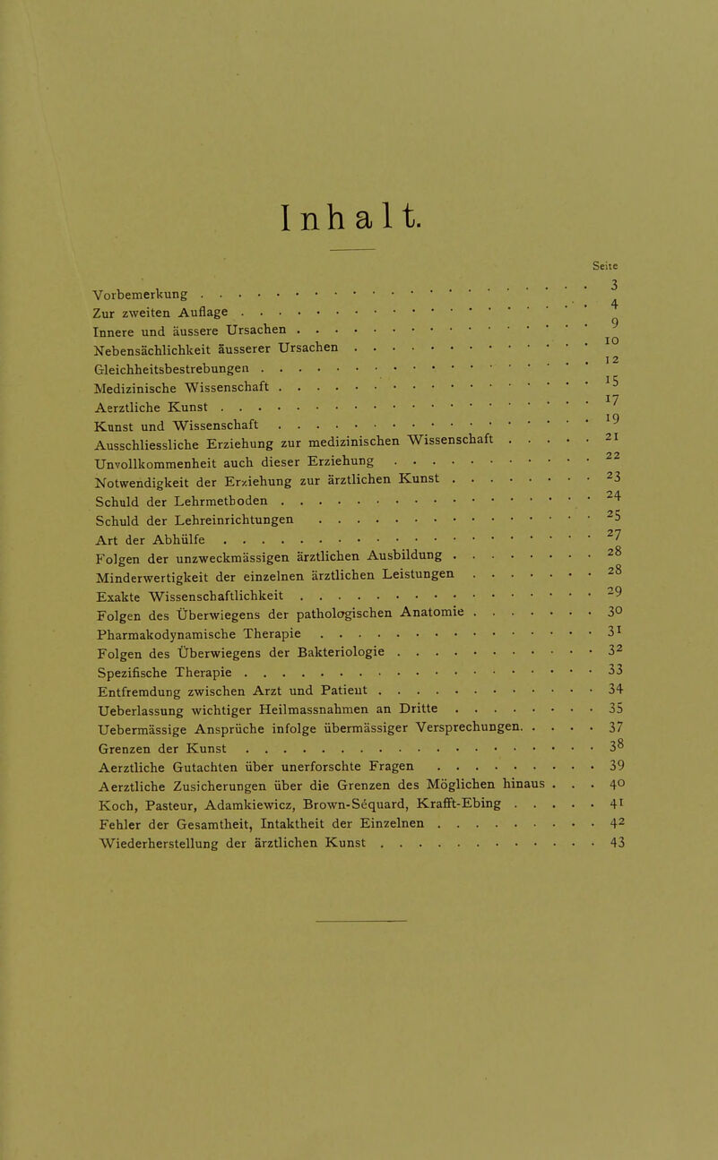 Inhalt. Seite . . . 3 Vorbemerkung ^ Zur zweiten Auflage Innere und äussere Ursachen ^ Nebensächlichkeit äusserer Ursachen Gleichheitsbestrebungen Medizinische Wissenschaft ^5 17 Aerztliche Kunst Kunst und Wissenschaft Ausschliessliche Erziehung zur medizinischen Wissenschaft 21 Unvollkommenheit auch dieser Erziehung Notwendigkeit der Er-xiehung zur ärztlichen Kunst 23 Schuld der Lehrmetboden Schuld der Lehreinrichtungen ^5 Art der Abhülfe ^7 Folgen der unzweckmässigen ärztlichen Ausbildung 28 Minderwertigkeit der einzelnen ärztlichen Leistungen 28 Exakte Wissenschaftlichkeit -9 Folgen des Überwiegens der pathologischen Anatomie 3° Pharmakodynamische Therapie 3^ Folgen des Überwiegens der Bakteriologie 32 Spezifische Therapie 33 Entfremdung zwischen Arzt und Patient 34 Ueberlassung wichtiger Heilmassnahmen an Dritte 35 Uebermässige Ansprüche infolge übermässiger Versprechungen 37 Grenzen der Kunst 38 Aerztliche Gutachten über unerforschte Fragen 39 Aerztliche Zusicherungen über die Grenzen des Möglichen hinaus ... 40 Koch, Pasteur, Adamkiewicz, Brown-Sdquard, Krafift-Ebing 41 Fehler der Gesamtheit, Intaktheit der Einzelnen 42 Wiederherstellung der ärztlichen Kunst 43